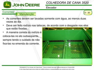 COLHEDORA DE CANA 3520
                                                                       Elevador
Correntes                                                                                                                               6 - 30
              Manutenção
•   As correntes devem ser lavadas somente com água, ao menos duas
    vezes ao dia.
• Deve ser feito rodízio nas taliscas, de acordo com o desgaste nos elos
    que estão fixadas.
• A maneira correta do rodízio é
coloca-las no elo subseqüente,
sempre tendo o cuidado de não
fixa-las na emenda da corrente.




              TREINAMENTO Pó s-Vendas John Deere Brasil – Todos os direitos reservados. Material elaborado em Outubro/2008.
              A John Deere Brasil reserva-se ao direito de modificar atributos ou características de seus produtos sem pré vio aviso.
 