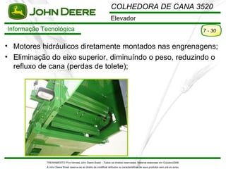 COLHEDORA DE CANA 3520
                                                                     Elevador
Informação Tecnológica                                                                                                                7 - 30


• Motores hidráulicos diretamente montados nas engrenagens;
• Eliminação do eixo superior, diminuíndo o peso, reduzindo o
  refluxo de cana (perdas de tolete);




            TREINAMENTO Pó s-Vendas John Deere Brasil – Todos os direitos reservados. Material elaborado em Outubro/2008.
            A John Deere Brasil reserva-se ao direito de modificar atributos ou características de seus produtos sem pré vio aviso.
 
