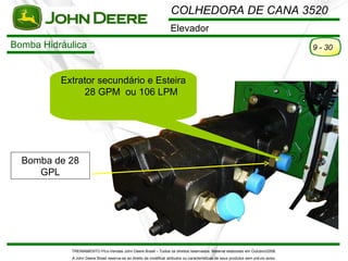 COLHEDORA DE CANA 3520
                                                                     Elevador
Bomba Hidráulica                                                                                                                      9 - 30



          Extrator secundário e Esteira
               28 GPM ou 106 LPM




  Bomba de 28
     GPL




            TREINAMENTO Pó s-Vendas John Deere Brasil – Todos os direitos reservados. Material elaborado em Outubro/2008.
            A John Deere Brasil reserva-se ao direito de modificar atributos ou características de seus produtos sem pré vio aviso.
 