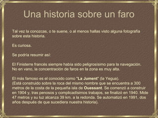 Una historia sobre un faro
Tal vez la conozcas, o te suene, o al menos hallas visto alguna fotografía
sobre esta historia.

Es curiosa.

Se podría resumir así:

El Finisterre francés siempre había sido peligrosísimo para la navegación.
No en vano, la concentración de faros en la zona es muy alta.

El más famoso es el conocido como "La Jument" (la Yegua).
(Está construido sobre la roca del mismo nombre que se encuentra a 300
metros de la costa de la pequeña isla de Ouessant. Se comenzó a construir
en 1904 y, tras penosos y complicadísimos trabajos, se finalizó en 1940. Mide
47 metros y su luz alcanza 39 km. a la redonda. Se automatizó en 1991, dos
años después de que sucediera nuestra historia).
 