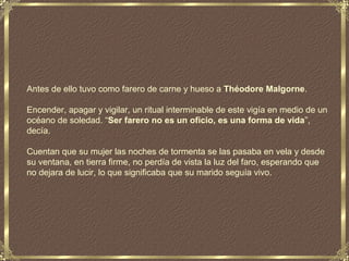 Antes de ello tuvo como farero de carne y hueso a Théodore Malgorne.

Encender, apagar y vigilar, un ritual interminable de este vigía en medio de un
océano de soledad. “Ser farero no es un oficio, es una forma de vida”,
decía.

Cuentan que su mujer las noches de tormenta se las pasaba en vela y desde
su ventana, en tierra firme, no perdía de vista la luz del faro, esperando que
no dejara de lucir, lo que significaba que su marido seguía vivo.
 