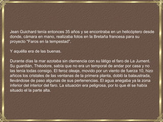 Jean Guichard tenía entonces 35 años y se encontraba en un helicóptero desde
donde, cámara en mano, realizaba fotos en la Bretaña francesa para su
proyecto "Faros en la tempestad".

Y aquélla era de las buenas.

Durante días la mar azotaba sin clemencia con su látigo el faro de La Jument.
Su guardián, Théodore, sabía que no era un temporal de andar por casa y no
las tenía todas consigo. El feroz oleaje, movido por un viento de fuerza 10, hizo
añicos los cristales de las ventanas de la primera planta, dobló la balaustrada,
llevándose de paso algunas de sus pertenencias. El agua anegaba ya la zona
inferior del interior del faro. La situación era peligrosa, por lo que él se había
situado el la parte alta.
 