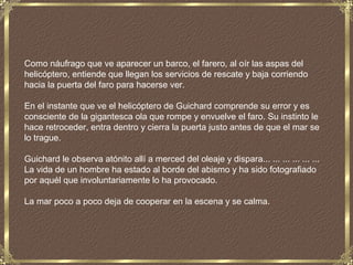 Como náufrago que ve aparecer un barco, el farero, al oír las aspas del
helicóptero, entiende que llegan los servicios de rescate y baja corriendo
hacia la puerta del faro para hacerse ver.

En el instante que ve el helicóptero de Guichard comprende su error y es
consciente de la gigantesca ola que rompe y envuelve el faro. Su instinto le
hace retroceder, entra dentro y cierra la puerta justo antes de que el mar se
lo trague.

Guichard le observa atónito allí a merced del oleaje y dispara... ... ... ... ... ...
La vida de un hombre ha estado al borde del abismo y ha sido fotografiado
por aquél que involuntariamente lo ha provocado.

La mar poco a poco deja de cooperar en la escena y se calma.
 