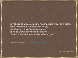 La historia de Malgorne podría haber pasado sin pena ni gloria,
como la de tantos predecesores suyos,
guardianes y ermitaños de los mares,
de no ser por la coincidencia y el azar:
una feroz tormenta y un apasionado fotógrafo.


Web oficial de Guichard:   http://www.jean-guichard.com/
 