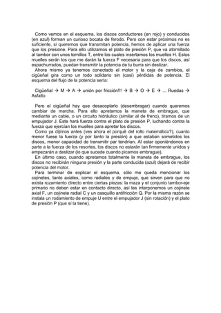Como vemos en el esquema, los discos conductores (en rojo) y conducidos
(en azul) forman un curioso bocata de ferodo. Pero con estar próximos no es
suficiente, si queremos que transmitan potencia, hemos de aplicar una fuerza
que los presione. Para ello utilizamos el plato de presión P, que va atornillado
al tambor con unos tornillos T, entre los cuales insertamos los muelles H. Estos
muelles serán los que me darán la fuerza F necesaria para que los discos, así
espachurrados, puedan transmitir la potencia de tu burra sin deslizar.
Ahora mismo ya tenemos conectado el motor y la caja de cambios, el
cigüeñal gira como un todo solidario sin (casi) pérdidas de potencia. El
esquema del flujo de la potencia sería:
Cigüeñal M A unión por fricción!!! B O E ... Ruedas
Asfalto
Pero el cigüeñal hay que desacoplarlo (desembragar) cuando queremos
cambiar de marcha. Para ello apretamos la maneta de embrague, que
mediante un cable, o un circuito hidráulico (similar al de freno), tiramos de un
empujador J. Éste hará fuerza contra el plato de presión P, luchando contra la
fuerza que ejercían los muelles para apretar los discos.
Como ya dijimos antes (ves ahora el porqué del rollo matemático?), cuanto
menor fuese la fuerza (y por tanto la presión) a que estaban sometidos los
discos, menor capacidad de transmitir par tendrían. Al estar oponiéndonos en
parte a la fuerza de los resortes, los discos no estarán tan firmemente unidos y
empezarán a deslizar (lo que sucede cuando picamos embrague).
En último caso, cuando apretamos totalmente la maneta de embrague, los
discos no recibirán ninguna presión y la parte conducida (azul) dejará de recibir
potencia del motor.
Para terminar de explicar el esquema, sólo me queda mencionar los
cojinetes, tanto axiales, como radiales y de empuje, que sirven para que no
exista rozamiento directo entre ciertas piezas: la maza y el conjunto tambor-eje
primario no deben estar en contacto directo, así les interponemos un cojinete
axial F, un cojinete radial C y un casquillo antifricción Q. Por la misma razón se
instala un rodamiento de empuje U entre el empujador J (sin rotación) y el plato
de presión P (que sí la tiene).
 