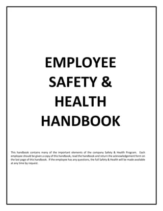 This handbook contains many of the important elements of the company Safety & Health Program. Each
employee should be given a copy of this handbook, read the handbook and return the acknowledgement form on
the last page of this handbook. If the employee has any questions, the full Safety & Health will be made available
at any time by request.
EMPLOYEE
SAFETY &
HEALTH
HANDBOOK
 