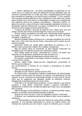102

     — Senhor, abençoa-nos!... De almas entrelaçadas na esperança em teu
infinito amor e no júbilo que nasce da obediência aos teus desígnios, aqui nos
achamos, acompanhando um amigo que volta à recapitulação! Dá-lhe forças
para submeter-se resignado à cruz que lhe será a salvação!... Ó Pai, sustenta-
nos na grande estrada redentora em que o obstáculo e a dor devem ser nossos
guias, fortalece-nos o bom ânimo e a serenidade e modera-nos o coração para
que saibamos servir-te em qualquer circunstância!... Sobretudo, Senhor, ro-
gamos-te auxilies a nossa irmã que investe sagradas aspirações femininas no
apostolado maternal! Santifica-lhe os anseios, multiplica-lhe as energias para
que ela se honre contigo na divina tarefa de criar!...
     A palavra do Ministro, saturada de paternal amor, desse amor que nos
atinge o espírito até à fonte oculta das lágrimas, levara-nos à comoção.
     Zulmira, todavia, sensibilizou-nos ainda mais. Afraída pelo poder magnético
da oração, avançou com o menino colado ao regaço até junto de nosso
orientador, e ajoelhou-se.
     Aquela humildade ingênua lembrava-me a narração evangélica da viúva de
Naim com o filho morto aos pés do Cristo e não pude conter o pranto que me
vertia do coração.
     Igualmente tocado por aquele gesto espontâneo de confiança e fé, o
Ministro voltou-se para ela e afagou-lhe a cabeça, transfigurado.
     Algo de sublime devia ter acontecido na alma daquele missionário da
abnegação que me habituara a querer com extremado carinho.
     Jorro estelar descia da Altura, inflamando-lhe a fronte e da destra que
acariciava a irmã genuflexa, projetavam-se raios de safirina luz...
     Maravilhosos instantes de expectação correram sobre nós.
     Em seguida, sustentando-a nos braços, Clarêncio reergueu-a, conduzindo-
a ao leito com a criança.
     Zulmira, desde então, afigurou-se-nos integralmente concentrada no
filhinho, que se enlaçou a
ela, instintivamente, à maneira de um molusco a acomodar-se na própria
concha.
     Júlio dormira plàcidamente, enfim.
     Abraçado ao colo materno, parecia fundir-se nele.
     De outras vezes, acompanhara trabalhos preparatórios de reencarnação,
que exigiam concurso ativo de técnicos do assunto e de benfeitores da vida
superior, mas ali o fenômeno era demasiado simples. O corpo sutil do menino
como que se justapunha aos delicados tecidos do perispírito maternal,
adelgaçando-se gradativamente aos nossos olhos.
     Irmã Clara e as companheiras oscularam a futura mãezinha, que tentava
recuperar o corpo denso, conduzindo consigo o pequeno confortado e
desfalecente e retirámo-nos, tomados da alegria que nasce, pura, da obrigação
bem cumprida.
     Odila encarregou-se da assistência a Zulmira, e Clarêncio prometeu seguir,
de perto, os serviços naturais daquela gravidez incipiente.
     Quando nos vimos, de novo, a sós, as indagações surgiram, imperiosas.
     O Ministro, com a paciência admirável de todos os dias, tomou a palavra e
esclareceu:
     — A reencarnação no caso de Júlio não reclama de nossa esfera cuidados
especiais. É uma descida experimental ao campo da matéria densa, com
interesse tão somente para ele mesmo e para os familiares que o cercam.
 
