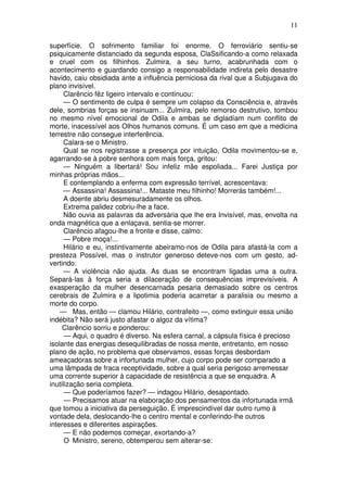 11

superfície. O sofrimento familiar foi enorme. O ferroviário sentiu-se
psiquicamente distanciado da segunda esposa, ClaSsificando-a como relaxada
e cruel com os filhinhos. Zulmira, a seu turno, acabrunhada com o
acontecimento e guardando consigo a responsabilidade indireta pelo desastre
havido, caiu obsidiada ante a influência perniciosa da rival que a Subjugava do
plano invisível.
      Clarêncio fêz ligeiro intervalo e continuou:
      — O sentimento de culpa é sempre um colapso da Consciência e, através
dele, sombrias forças se insinuam... Zulmira, pelo remorso destrutivo, tombou
no mesmo nível emocional de Odila e ambas se digladíam num conflito de
morte, inacessível aos Olhos humanos comuns. É um caso em que a medicina
terrestre não consegue interferência.
      Calara-se o Ministro.
      Qual se nos registrasse a presença por intuição, Odila movimentou-se e,
agarrando-se à pobre senhora com mais força, gritou:
      — Ninguém a libertará! Sou infeliz mãe espoliada... Farei Justiça por
minhas próprias mãos...
      E contemplando a enferma com expressão terrível, acrescentava:
      — Assassina! Assassina!... Mataste meu filhinho! Morrerás também!...
      A doente abriu desmesuradamente os olhos.
      Extrema palidez cobriu-lhe a face.
      Não ouvia as palavras da adversária que lhe era Invisível, mas, envolta na
onda magnética que a enlaçava, sentia-se morrer.
      Clarêncio afagou-lhe a fronte e disse, calmo:
      — Pobre moça!...
      Hilário e eu, instintivamente abeiramo-nos de Odila para afastá-la com a
presteza Possível, mas o instrutor generoso deteve-nos com um gesto, ad-
vertindo:
      — A violência não ajuda. As duas se encontram ligadas uma a outra.
Separá-las à força seria a dilaceração de consequências imprevisíveis. A
exasperação da mulher desencarnada pesaria demasiado sobre os centros
cerebrais de Zulmira e a lipotimia poderia acarretar a paralisia ou mesmo a
morte do corpo.
    — Mas, então — clamou Hilário, contrafeito —, como extinguir essa união
indébita? Não será justo afastar o algoz da vítima?
     Clarêncio sorriu e ponderou:
      — Aqui, o quadro é diverso. Na esfera carnal, a cápsula física é precioso
isolante das energias desequilibradas de nossa mente, entretanto, em nosso
plano de ação, no problema que observamos, essas forças desbordam
ameaçadoras sobre a infortunada mulher, cujo corpo pode ser comparado a
uma lâmpada de fraca receptividade, sobre a qual seria perigoso arremessar
uma corrente superior à capacidade de resistência a que se enquadra. A
inutilização seria completa.
      — Que poderíamos fazer? — indagou Hilário, desapontado.
      — Precisamos atuar na elaboração dos pensamentos da infortunada irmã
que tomou a iniciativa da perseguição. É imprescindível dar outro rumo à
vontade dela, deslocando-lhe o centro mental e conferindo-lhe outros
interesses e diferentes aspirações.
      — E não podemos começar, exortando-a?
      O Ministro, sereno, obtemperou sem alterar-se:
 