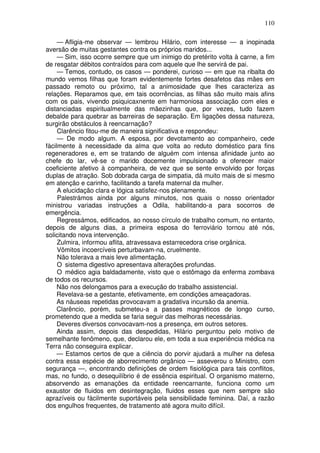 110

     — Afligia-me observar — lembrou Hilário, com interesse — a inopinada
aversão de muitas gestantes contra os próprios maridos...
     — Sim, isso ocorre sempre que um inimigo do pretérito volta à carne, a fim
de resgatar débitos contraídos para com aquele que lhe servirá de pai.
     — Temos, contudo, os casos — ponderei, curioso — em que na ribalta do
mundo vemos filhas que foram evidentemente fortes desafetos das mães em
passado remoto ou próximo, tal a animosidade que lhes caracteriza as
relações. Reparamos que, em tais ocorrências, as filhas são muito mais afins
com os pais, vivendo psiquicaxnente em harmoniosa associação com eles e
distanciadas espiritualmente das mãezinhas que, por vezes, tudo fazem
debalde para quebrar as barreiras de separação. Em ligações dessa natureza,
surgirão obstáculos à reencarnação?
     Clarêncio fitou-me de maneira significativa e respondeu:
     — De modo algum. A esposa, por devotamento ao companheiro, cede
fàcilmente à necessidade da alma que volta ao reduto doméstico para fins
regeneradores e, em se tratando de alguém com intensa afinidade junto ao
chefe do lar, vê-se o marido docemente impulsionado a oferecer maior
coeficiente afetivo à companheira, de vez que se sente envolvido por forças
duplas de atração. Sob dobrada carga de simpatia, dá muito mais de si mesmo
em atenção e carinho, facilitando a tarefa maternal da mulher.
     A elucidação clara e lógica satisfez-nos plenamente.
     Palestrámos ainda por alguns minutos, nos quais o nosso orientador
ministrou variadas instruções a Odila, habilitando-a para socorros de
emergência.
     Regressámos, edificados, ao nosso círculo de trabalho comum, no entanto,
depois de alguns dias, a primeira esposa do ferroviário tornou até nós,
solicitando nova intervenção.
     Zulmira, informou aflita, atravessava estarrecedora crise orgânica.
     Vômitos incoercíveis perturbavam-na, cruelmente.
     Não tolerava a mais leve alimentação.
     O sistema digestivo apresentava alterações profundas.
     O médico agia baldadamente, visto que o estômago da enferma zombava
de todos os recursos.
     Não nos delongamos para a execução do trabalho assistencial.
     Revelava-se a gestante, efetivamente, em condições ameaçadoras.
     As náuseas repetidas provocavam a gradativa incursão da anemia.
     Clarêncio, porém, submeteu-a a passes magnéticos de longo curso,
prometendo que a medida se faria seguir das melhoras necessárias.
     Deveres diversos convocavam-nos a presença, em outros setores.
     Ainda assim, depois das despedidas, Hilário perguntou pelo motivo de
semelhante fenômeno, que, declarou ele, em toda a sua experiência médica na
Terra não conseguira explicar.
     — Estamos certos de que a ciência do porvir ajudará a mulher na defesa
contra essa espécie de aborrecimento orgânico — asseverou o Ministro, com
segurança —, encontrando definições de ordem fisiológica para tais conflitos,
mas, no fundo, o desequilíbrio é de essência espiritual. O organismo materno,
absorvendo as emanações da entidade reencarnante, funciona como um
exaustor de fluidos em desintegração, fluidos esses que nem sempre são
aprazíveis ou fàcilmente suportáveis pela sensibilidade feminina. Daí, a razão
dos engulhos frequentes, de tratamento até agora muito difícil.
 