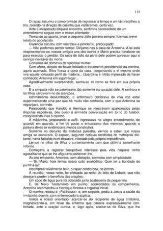 114

     O rapaz assumiu o compromisso de regressar a tempo e um táxi recolheu o
trio, rolando na direção da casinha que visitáramos, certa vez.
     Ante o inesperado daquele encontro, sentimos necessidade de um
entendimento seguro com o nosso orientador.
     Tornando ao quarto, onde o pequeno Júlio piorava sempre, fizemos breve
relato do acontecido.
     Clarêncio escutou com interesse e ponderou, preocupado:
     — Não podemos perder tempo. Dirijamo-nos à casa de Antonina. A lei está
reaproximando os nossos amigos uns dos outros e Mário precisa fortalecer-se
para exercitar o perdão. Os raios de ódio da parte dele podem apressar aqui o
serviço inevitável da morte.
     Corremos ao domicílio da valorosa mulher.
     Com efeito, depois de haver iniciado o tratamento providencial da menina,
agora acamada, Silva fixava a dona da casa, perguntando a si mesmo onde
vira aquele torturado perfil de madona... Guardava a nítida impressão de haver
conhecido Antonina em algum lugar...
     Agradàvelmente surpreendido, sentia-se ali como se fora em sua própria
casa.
     E a simpatia não se patenteava tão somente no coração dele. A senhora e
os filhos cercavam-no de atenções.
     Inthmamente deslumbrado, o enfermeiro declarava de viva voz estar
experimentando uma paz que há muito não conhecia, com o que Antonina se
regozijava, sorrindo.
     Percebendo que Haroldo e Henrique se mostravam apaixonados pelas
disputas esportivas, deu curso a animada conversação em torno do futebol,
conquistando-lhes o carinho.
     A mãezinha, preparando o café, ingressava no alegre entendimento, de
quando em quando, a fim de podar o entusiasmo dos meninos, quando a
palavra deles se evidenciava menos construtiva.
     Somente no decurso da afetuosa palestra, viemos a saber que nossa
amiga se enviuvara. O esposo, segundo notícias recebidas de metrópole dis-
tante, havia falecido num desastre, vitimado pela própria imprudência.
     Lemos no olhar de Silva o contentamento com que obtinha semelhante
informe.
     Começava a registrar insopitável interesse pela vida naquele ninho
agasalhante que se lhe afigurava pertencer-lhe.
     Às oito em ponto, Antonina, sem afetação, convidou com simplicidade:
     — Sr. Mário, hoje temos nosso culto evangélico. Quer ter a bondade de
partilhá-lo?
     Incompreensivelmente feliz, o rapaz concordou, de pronto.
     A reunião, nessa noite, foi efetuada ao redor do leito de Lisbela, que não
desejava perder o benefício das orações.
     Um copo de água pura foi colocado junto àcabeceira da pequenina.
     E, de Novo Testamento em punho, acomodados os companheiros,
Antonina recomendou a Henrique fizesse a rogativa inicial.
     O menino recitou o «Pai Nosso» e, em seguida, pediu a Jesus a saúde da
irmãzinha doente, com enternecedora súplica.
     Vimos o nosso orientador acercar-se do recipiente de água cristalina,
magnetizando-a, em favor da enferma que parecia expressivamente con-
fortada, ante a oração ouvida, e, logo após, abeirar-se de Silva, que lhe
 