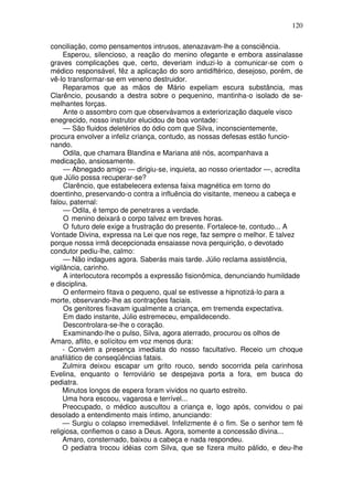 120

conciliação, como pensamentos intrusos, atenazavam-lhe a consciência.
     Esperou, silencioso, a reação do menino ofegante e embora assinalasse
graves complicações que, certo, deveriam induzi-lo a comunicar-se com o
médico responsável, fêz a aplicação do soro antidiftérico, desejoso, porém, de
vê-lo transformar-se em veneno destruidor.
     Reparamos que as mãos de Mário expeliam escura substância, mas
Clarêncio, pousando a destra sobre o pequenino, mantinha-o isolado de se-
melhantes forças.
     Ante o assombro com que observávamos a exteriorização daquele visco
enegrecido, nosso instrutor elucidou de boa vontade:
     — São fluidos deletérios do ódio com que Silva, inconscientemente,
procura envolver a infeliz criança, contudo, as nossas defesas estão funcio-
nando.
     Odila, que chamara Blandina e Mariana até nós, acompanhava a
medicação, ansiosamente.
     — Abnegado amigo — dirigiu-se, inquieta, ao nosso orientador —, acredita
que Júlio possa recuperar-se?
     Clarêncio, que estabelecera extensa faixa magnética em torno do
doentinho, preservando-o contra a influência do visitante, meneou a cabeça e
falou, paternal:
     — Odila, é tempo de penetrares a verdade.
     O menino deixará o corpo talvez em breves horas.
     O futuro dele exige a frustração do presente. Fortalece-te, contudo... A
Vontade Divina, expressa na Lei que nos rege, faz sempre o melhor. E talvez
porque nossa irmã decepcionada ensaiasse nova perquirição, o devotado
condutor pediu-lhe, calmo:
     — Não indagues agora. Saberás mais tarde. Júlio reclama assistência,
vigilância, carinho.
     A interlocutora recompôs a expressão fisionômica, denunciando humildade
e disciplina.
     O enfermeiro fitava o pequeno, qual se estivesse a hipnotizá-lo para a
morte, observando-lhe as contrações faciais.
     Os genitores fixavam igualmente a criança, em tremenda expectativa.
     Em dado instante, Júlio estremeceu, empalidecendo.
     Descontrolara-se-lhe o coração.
     Examinando-lhe o pulso, Silva, agora aterrado, procurou os olhos de
Amaro, aflito, e solícitou em voz menos dura:
     - Convém a presença imediata do nosso facultativo. Receio um choque
anafilático de conseqüências fatais.
     Zulmira deixou escapar um grito rouco, sendo socorrida pela carinhosa
Evelina, enquanto o ferroviário se despejava porta a fora, em busca do
pediatra.
     Minutos longos de espera foram vividos no quarto estreito.
     Uma hora escoou, vagarosa e terrível...
     Preocupado, o médico auscultou a criança e, logo após, convidou o pai
desolado a entendimento mais íntimo, anunciando:
     — Surgiu o colapso irremediável. Infelizmente é o fim. Se o senhor tem fé
religiosa, confiemos o caso a Deus. Agora, somente a concessão divina...
     Amaro, consternado, baixou a cabeça e nada respondeu.
     O pediatra trocou idéias com Silva, que se fizera muito pálido, e deu-lhe
 