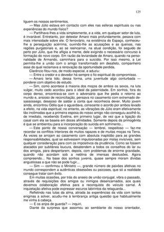 125

liguem os nossos sentimentos.
     — Mas Júlio estava em contacto com eles nas esferas espirituais ou nas
experiências do mundo físico?
     — Partilhava-lhes a vida simplesmente, e a vida, em qualquer setor de luta,
é invariável. Entretanto, por detestar Amaro mais profundamente, pesava com
mais intensidade sobre ele. O ferroviário, na existência do Espaço, conheceu-
lhe a perseguição acérrima, ouvindo-lhe as acusações e as queixas, nas
regiões purgatoriais e, ao se reencarnar, na atual condição, foi seguido de
perto por Júlio, que lhe afligia a mente, dele exigindo o necessário concurso à
formação do novo corpo. Em razão da leviandade de Amaro, quando na perso-
nalidade de Armando, caminhara para o suicídio. Por isso mesmo, a Lei
permitia-lhe a união com o amigo transformado em desafeto, companheiro
esse do qual reclamava a renovação da oportunidade perdida.
    Clarêncio fitou-nos, de modo especial, e aduziu:
    — Entre o credor e o devedor há sempre o fio espiritual do compromisso.
    — Amaro teria tido, dessa forma, uma juventude algo conturbada —
ponderei com objetivo de estudo.
    — Sim, como acontece à maioria dos moços de ambos os sexos, na luta
vulgar, muito cedo acordou para o ideal da paternidade. Em sonhos, fora do
corpo denso, encontrava-se com o adversário que lhe pedia o retorno ao
mundo e, ansioso de reconciliação, pensava no casamento com extremado de-
sassossego, desejoso de saldar a conta que reconhecia dever. Muito jovem
ainda, encontrou Odila que o aguardava, consoante o acordo por ambos levado
a efeito, na vida espiritual; no entanto, as vibrações de Júlio eram efetivamente
tão incômodas que a primeira esposa do nosso amigo não conseguiu acolhê-lo,
de imediato, recebendo Evelina, em primeiro lugar, de vez que a ligação do
casal com ela se baseia em doces afinidades. Somente depois da primogênita
é que se ambientou para a incorporação do suicida em sofrimento...
    — Este ponto de nossa conversação — lembrei, respeitoso — faz-me
recordar os conflitos interiores de muitos rapazes e de muitas moças na Terra.
Às vezes se arrojam ao casamento com absoluta inaptidão para as grandes
responsabilidades, qual se estivessem impulsionadas por molas invisíveis, sem
qualquer consideração para com os impositivos da prudência. Como se fossem
atacados por subitânea loucura, desatendem a todos os conselhos do lar ou
dos amigos, para despertarem, depois, com problemas de enorme gravidade,
quando não acordam sob a neblina de imensas desilusões. Agora
compreendo... Na base dos sonhos juvenis, quase sempre moram dívidas
angustiosas a que não se pode fugir...
     — Sim — confirmou o Ministro —, grande número de paixões afetivas no
mundo correspondem a autênticas obsessões ou psicoses, que só a realidade
consegue tratar com êxito.
     Em muitas ocasiões, por trás do anseio de união conjugal, vibra o passado,
através de requisições dos amigos ou inimigos desencarnados, aos quais
devemos colaboração efetiva para a reconquista do veículo carnal. A
inquietação afetiva pode expressar escuros labirintos da retaguarda...
     Refletindo nas lutas da alma, atirada às experiências da vida com tantos
enigmas a solver, acudiu-me à lembrança antiga questão que habitualmente
me vinha à cabeça.
     — E os anjos de guarda? — inquiri.
     Diante da surpresa que assomou ao semblante do nosso orientador,
 