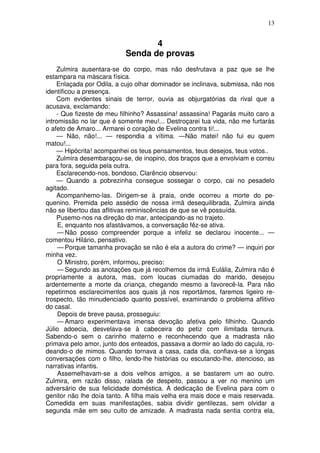 13


                                  4
                           Senda de provas
    Zulmira ausentara-se do corpo, mas não desfrutava a paz que se lhe
estampara na máscara física.
    Enlaçada por Odila, a cujo olhar dominador se inclinava, submissa, não nos
identificou a presença.
    Com evidentes sinais de terror, ouvia as objurgatórias da rival que a
acusava, exclamando:
    - Que fizeste de meu filhinho? Assassina! assassina! Pagarás muito caro a
intromissão no lar que é somente meu!... Destroçarei tua vida, não me furtarás
o afeto de Amaro... Armarei o coração de Evelina contra ti!...
    — Não, não!... — respondia a vítima. —Não matei! não fui eu quem
matou!...
    — Hipócrita! acompanhei os teus pensamentos, teus desejos, teus votos..
    Zulmira desembaraçou-se, de inopino, dos braços que a envolviam e correu
para fora, seguida pela outra.
    Esclarecendo-nos, bondoso, Clarêncio observou:
    — Quando a pobrezinha consegue sossegar o corpo, cai no pesadelo
agitado.
    Acompanhemo-las. Dirigem-se à praia, onde ocorreu a morte do pe-
quenino. Premida pelo assédio de nossa irmã desequilibrada, Zulmira ainda
não se libertou das aflitivas reminiscências de que se vê possuída.
    Pusemo-nos na direção do mar, antecipando-as no trajeto.
     E, enquanto nos afastávamos, a conversação fêz-se ativa.
     — Não posso compreender porque a infeliz se declarou inocente... —
comentou Hilário, pensativo.
     — Porque tamanha provação se não é ela a autora do crime? — inquiri por
minha vez.
     O Ministro, porém, informou, preciso:
     — Segundo as anotações que já recolhemos da irmã Eulália, Zulmira não é
propriamente a autora, mas, com loucas ciumadas do marido, desejou
ardentemente a morte da criança, chegando mesmo a favorecê-la. Para não
repetirmos esclarecimentos aos quais já nos reportámos, faremos ligeiro re-
trospecto, tão minudenciado quanto possível, examinando o problema aflitivo
do casal.
     Depois de breve pausa, prosseguiu:
     — Amaro experimentava imensa devoção afetiva pelo filhinho. Quando
Júlio adoecia, desvelava-se à cabeceira do petiz com ilimitada ternura.
Sabendo-o sem o carinho materno e reconhecendo que a madrasta não
primava pelo amor, junto dos enteados, passava a dormir ao lado do caçula, ro-
deando-o de mimos. Quando tornava a casa, cada dia, confiava-se a longas
conversações com o filho, lendo-lhe histórias ou escutando-lhe, atencioso, as
narrativas infantis.
     Assemelhavam-se a dois velhos amigos, a se bastarem um ao outro.
Zulmira, em razão disso, ralada de despeito, passou a ver no menino um
adversário de sua felicidade doméstica. A dedicação de Evelina para com o
genitor não lhe doía tanto. A filha mais velha era mais doce e mais reservada.
Comedida em suas manifestações, sabia dividir gentilezas, sem olvidar a
segunda mãe em seu culto de amizade. A madrasta nada sentia contra ela,
 