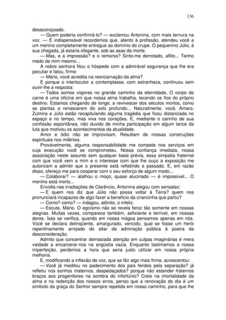 136

desacoroçoado.
     — Quem poderia confirmá-lo? — exclamou Antonina, com mais ternura na
voz. — É indispensável recordemos que, atento à profissão, atendeu você a
um menino completamente entregue ao domínio do crupe. O pequenino Júlio, à
sua chegada, já estaria ofegante, sob as asas da morte.
     — Mas, e a impressão? e o remorso? Sinto-me derrotado, aflito... Tenho
medo de mim mesmo...
     A nobre senhora fitou o hóspede com a admirável segurança que lhe era
peculiar e falou, firme:
     — Mário, você acredita na reencarnação da alma?
     E porque o interlocutor a contemplasse, com estranheza, continuou sem
ouvir-lhe a resposta:
     — Todos somos viajores no grande caminho da eternidade, O corpo de
carne é uma oficina em que nossa alma trabalha, tecendo os fios do próprio
destino. Estamos chegando de longe, a revivescer dos séculos mortos, como
as plantas a renascerem do solo profundo... Naturalmente, você, Amaro,
Zulmira e Júlio estão recapitulando alguma tragédia que ficou distanciada no
espaço e no tempo, mas viva nos corações. E, mediante o carinho de sua
confissão espontânea, não duvido de minha participação em algum lance da
luta que motivou os acontecimentos da atualidade.
     Amor e ódio não se improvisam. Resultam de nossas construções
espirituais nos milênios.
     Provàvelmente, alguma responsabilidade me compete nos serviços em
cuja execução você se comprometeu. Nossa confiança imediata, nossa
associação neste assunto sem qualquer base prévia, essa simpatia fraternal
com que você vem a mim e o interesse com que lhe ouço a exposição me
autorizam a admitir que o presente está refletindo o passado. E, em razão
disso, ofereço-me para cooperar com o seu esforço de algum modo...
     — Colaborar? — atalhou o moço, quase alucinado — é impossível... O
menIno está morto...
     Envolta nas irradiações de Clarêncio, Antonina alegou com sensatez:
     — E quem nos diz que Júlio não possa voltar à Terra? quem nos
pronunciará incapazes de algo fazer a beneficio da criancinha que partiu?
     — Como? como? — indagou, atônito, o infeliz.
     — Escute, Mário. O egoísmo não se revela feroz tão somente em nossas
alegrias. Muitas vezes, comparece também, asfixiante e terrível, em nossas
dores. Isso se verifica, quando em nossa mágoa pensamos apenas em nós.
Você se declara delinqüente, amargurado, vencido, qual se fosse um herói
repentinamente arrojado do altar da admiração pública à poeira da
desconsideração.
     Admito que concentrar demasiada atenção em culpas imaginárias é mera
vaidade a encarcerar-nos na angústia vazia. Enquanto lastimamos a nossa
imperfeição, perdemos a hora que seria justo utilizar em nossa própria
melhoria.
     E, modificando a inflexão de voz, que se fêz algo mais firme, acrescentou:
     — Você já meditou no padecimento dos pais feridos pela separação? já
refletiu nos sonhos maternos, despedaçados? porque não estender fraternos
braços aos progenitores na sombra do infortúnio? Creio na imortalidade da
alma e na redenção dos nossos erros, penso que a renovação do dia é um
símbolo da graça do Senhor sempre repetida em nosso caminho, para que lhe
 