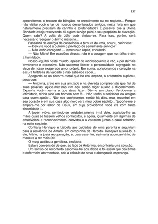 137

aproveitemos o tesouro de bênçãos no crescimento ou no reajuste... Porque
não visitar você o lar de nossos desventurados amigos, nesta hora em que
naturalmente precisam de carinho e solidariedade? É possível que a Divina
Bondade esteja reservando ali algum serviço para o seu propósito de elevação.
Quem sabe? A volta de Júlio pode efetuar-se. Para isso, porém, será
necessário reerguer o ânimo materno...
     Passando da energia de conselheira à ternura de irmã, aduziu, carinhosa:
     — Deixaria você a outrem o privilégio de semelhante serviço?
     — Não tenho coragem! — lamentou o rapaz, chorando.
     — Não, Mário! Em ocasiões dessas, não é a coragem que nos falha e sim
a humildade.
     Nosso orgulho neste mundo, apesar de inconsequente e vão, é por demais
envolvente e excessivo. Não sabemos liberar a personalidade segregada no
visco de nosso exagerado amor próprio. Em suma, aprisionamos o coração na
escura fortaleza da vaidade e não sabemos ceder...
     Apegando-se ao socorro moral que lhe era lançado, o enfermeiro suplicou,
pesaroso:
     — Antonina, creio em sua amizade e na elevada compreensão que flui de
suas palavras. Ajude-me! não vim aqui senão rogar auxílio e discernimento.
Exponha você mesma o que devo fazer. Dê-me um plano. Perdoe-me a
intimidade, tenho sido um homem sem fé... Não tenho autoridades ou amigos
para quem apelar... Não nos conhecemos senão há dias, mas encontrei em
seu coração e em sua casa algo novo para meu pobre espírito... Suporte-me e
ampare-me por amor de Deus, em cuja providência você crê com tanta
sinceridade !...
     A jovem viúva, sentindo-se verdadeiramente irmã dele, acariciou-lhe as
mãos quais se fossem velhos conhecidos, e agora, igualmente em lágrimas de
emotividade e reconhecimento, convidou-o a visitarem juntos o casal sofredor,
na noite seguinte.
     Confiaria Henrique e Lisbela aos cuidados de uma parenta e seguiriam
para a residência de Amaro. em companhia de Haroldo. Desejava auxiliá-lo, a
ele, Mário, na justa recuperação, e, para esse fim, estimaria acompanhá-lo, de
maneira a ser mais útil.
     O moço aceitou a gentileza, exultante.
     Estava convencido de que, ao lado de Antonina, encontraria uma solução.
     Um sorriso de reconforto assomou-lhe aos lábios e foi assim que deixámos
o enfermeiro atormentado, sob a eclosão de nova e abençoada esperança.
 