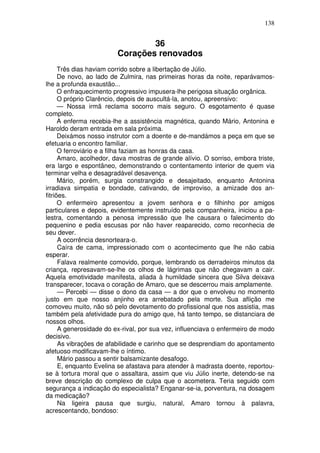 138


                                 36
                         Corações renovados
      Três dias haviam corrido sobre a libertação de Júlio.
      De novo, ao lado de Zulmira, nas primeiras horas da noite, reparávamos-
lhe a profunda exaustão...
      O enfraquecimento progressivo impusera-lhe perigosa situação orgânica.
      O próprio Clarêncio, depois de auscultá-la, anotou, apreensivo:
      — Nossa irmã reclama socorro mais seguro. O esgotamento é quase
completo.
      A enferma recebia-lhe a assistência magnética, quando Mário, Antonina e
Haroldo deram entrada em sala próxima.
      Deixámos nosso instrutor com a doente e de-mandámos a peça em que se
efetuaria o encontro familiar.
      O ferroviário e a filha faziam as honras da casa.
      Amaro, acolhedor, dava mostras de grande alívio. O sorriso, embora triste,
era largo e espontâneo, demonstrando o contentamento interior de quem via
terminar velha e desagradável desavença.
      Mário, porém, surgia constrangido e desajeitado, enquanto Antonina
irradiava simpatia e bondade, cativando, de improviso, a amizade dos an-
fitriões.
      O enfermeiro apresentou a jovem senhora e o filhinho por amigos
particulares e depois, evidentemente instruído pela companheira, iniciou a pa-
lestra, comentando a penosa impressão que lhe causara o falecimento do
pequenino e pedia escusas por não haver reaparecido, como reconhecia de
seu dever.
      A ocorrência desnorteara-o.
      Caíra de cama, impressionado com o acontecimento que lhe não cabia
esperar.
      Falava realmente comovido, porque, lembrando os derradeiros minutos da
criança, represavam-se-lhe os olhos de lágrimas que não chegavam a cair.
Aquela emotividade manifesta, aliada à humildade sincera que Silva deixava
transparecer, tocava o coração de Amaro, que se descerrou mais amplamente.
      — Percebi — disse o dono da casa — a dor que o envolveu no momento
justo em que nosso anjinho era arrebatado pela morte. Sua aflição me
comoveu muito, não só pelo devotamento do profissional que nos assistia, mas
também pela afetividade pura do amigo que, há tanto tempo, se distanciara de
nossos olhos.
      A generosidade do ex-rival, por sua vez, influenciava o enfermeiro de modo
decisivo.
      As vibrações de afabilidade e carinho que se desprendiam do apontamento
afetuoso modificavam-lhe o íntimo.
      Mário passou a sentir balsamizante desafogo.
      E, enquanto Evelina se afastava para atender à madrasta doente, reportou-
se à tortura moral que o assaltara, assim que viu Júlio inerte, detendo-se na
breve descrição do complexo de culpa que o acometera. Teria seguido com
segurança a indicação do especialista? Enganar-se-ia, porventura, na dosagem
da medicação?
      Na ligeira pausa que surgiu, natural, Amaro tornou à palavra,
acrescentando, bondoso:
 