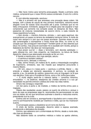 139

     — Não havia motivo para tamanha preocupação. Desde a primeira visita
médica, compreendi que o nosso filhinho estava condenado. O soro foi o último
recurso.
     E, com dolorida resignação, acentuou:
     — Não é a primeira vez que atravesso uma provação dessa ordem. Há
tempos, sofri a perda do caçula de meu primeiro matrimônio, estranha-mente
afogado numa de nossas raras excursões até à praia. Confesso que só me
faltou enlouquecer. Entretanto, apeguei-me à religião para não soçobrar e hoje
compreendo que somente nos compete acatar os desígnios de Deus. Não
passamos de criaturas necessitadas de socorro divino, a cada instante de
nossa experiência humana.
     — Sem dúvida — interferiu Antonina, otimista —, sem apoio espiritual, não
avançaríamos um passo no terreno da verdadeira harmonia íntima. A morte do
corpo nem sempre é o pior que nos possa acontecer. Quantas vezes os pais
são constrangidos a acompanhar a morte moral dos filhos, no crime ou na
viciação que não conseguem interromper? Também perdi um dos rebentos que
Deus me confiou, mas procurei acomodar-me à saudade sem revolta, porque a
Sabedoria do Senhor não deve ser menosprezada.
     — Que prazer ouvi-la! — disse o ferroviário, com discreta satisfação —
após afeiçoar-me, com mais empenho, ao Catolicismo, na leitura de Santo
Agostinho, observo que abençoada renovação se fêz em mim.
     E fitando a interlocutora, com mais atenção, aduziu:
     — A senhora é também católica?
     Antonina sorriu, delicada, e informou:
     — Não, senhor Amaro, em matéria de fé, aceito a interpretação evangélica
do Espiritismo, entretanto, isso não impede que estejamos procurando o
mesmo Mestre.
     — Ah! sim, Jesus é o nosso porto — acentuou o anfitrião, liberal —, não
entendo a religião por elemento separatista. A senhora, na condição de
espírita, e eu, na posição de católico, possuímos uma só linguagem na fé que
nos identifica. Creio que a Providência Divina, como o Sol, brilha para todos.
     — É muita alegria sentir-lhe a nobreza dalma — comentou Antonina,
entusiástica —; na essência, desejamos ser cristãos sinceros e a sua ge-
nerosidade me permite entrever a beleza do Cristo nas vidas nobres.
     Amaro não conseguiu responder.
     Um táxi parou à porta e, de imediato, o médico da família entrou para a
inspeção.
     Depois das saudações usuais, passou ao quarto da enferma e, porque o
dono da casa se propusesse segui-lo, recomendou-lhe permanecesse na sala
com as visitas, de vez que tencionava submeter a doente a meticuloso exame,
pretendendo ouvi-la a sós.
     Evelina veio ter conosco e, acompanhando o facultativo com o nosso olhar.
vimo-lo carinhosamente recebido por Clarêncio e Odila, que se nos mostraram
à porta.
     A conversação passou a desdobrar-se em torno de Zulmira.
     O chefe da família, preocupado, discorria sobre a esposa acamada,
encarecendo a delicadeza da situação.
     Zulmira, que adoecera com a enfermidade do filhinho, desde a morte dele,
não mais se alimentara.
     Não obstante todos os conselhos médicos e todos os apelos afetivos,
 