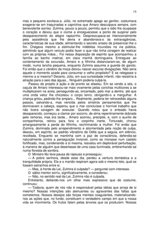 14

mas o pequeno excitava-a. Júlio, no extremado apego ao genitor, costumava
exagerar-se em traquinadas e caprichos que Amaro desculpava sempre, com
benevolente sorriso. Zulmira, pouco a pouco, permitiu que o ódio lhe ocupasse
o coração e deixou que o ciúme a enceguecesse a ponto de suspirar pelo
desaparecimento do alegre rapazinho. Despreocupava-se intencionalmente
pela assistência que lhe devia e abandonava-o às extravagâncias,
características de sua idade, alimentando o secreto anseio de presenciar-lhe o
fim. Chegava mesmo a estimular-lhe indébitas incursões na via pública,
admitindo que algum veículo podia fazer o que não tinha coragem de realizar
com as próprias mãos... Foi nessa disposição de espírito que acompanhou a
família ao banho matinal, em clara manhã domingueira. Entregues ao
contentamento da excursão, Amaro e a filhinha distanciaram-se, de algum
modo, numa lancha pequena, enquanto Zulmira assumia a guarda do garoto.
Foi então que o cérebro da moça deixou nascer escuras divagações. Não seria
aquele o momento azado para consumar o velho propósito? E se relegasse o
menino a si mesmo? Decerto, Júlio, em sua curiosidade infantil, não resistiria à
atração para o seio das águas... Ninguém poderia culpá-la.
     Passou do projeto à ação e de pronto se afastou. Em se vendo a sós, o
caçula de Amaro interessou-se mais vivamente pelas conchas multicores a se
multiplicarem na areia, perseguindo-as, encantado, pelo mar a dentro, até que
uma onda veloz lhe chicoteou o corpo tenro, obrigando-o a mergulhar. A
criança gritou, pedindo-lhe amparo... Realmente, poderia ter retrocedido alguns
passos, salvando-a, mas vencida pelos sinistros pensamentos que lhe
dominavam a cabeça, esperou que o mar concluísse o horrível trabalho que
não tivera coragem de executar. Quando notou que o enteado havia
desaparecido, começou a clamar por socorro, de alma repentinamente dobrada
pelo remorso, mas era tarde... Amaro acorreu, precípite, e, com o auxílio de
companheiros, retirou para fora o corpinho inerte. Torturado, chorou
amargosamente a perda do filhinho, recriminando a mulher. Foi então que
Zulmira, dominada pelo arrependimento e atormentada pela noção de culpa,
desceu, em espírito, ao padrão vibratório de Odila que a seguia, em silêncio,
revoltada. Enquanto se mantinha com a paz de consciência, defendia-se
naturalmente contra a perseguição invisível, como se morasse num castelo
fortificado, mas, condenando a si mesma, resvalou em deplorável perturbação,
à maneira de alguém que desertasse de uma casa iluminada, embrenhando-se
numa floresta de sombra.
     O Ministro fêz leve pausa de repouso e prosseguiu:
     — A pobre senhora, desde esse dia, perdeu a ventura doméstica e a
tranquilidade própria. Ela e o marido respiram agora sob o mesmo teto, qual se
fossem estranhos entre si.
     — Mas, à frente da Lei, Zulmira é culpada? — perguntei com interesse.
     O sábio mentor sorriu, significativamente, e considerou:
     — Não, no sentido real da Lei, Zulmira não é culpada.
     Entretanto, deitando-nos um olhar mais expressivo que de costume,
continuou:
     — Todavia, quem de nós não é responsável pelas idéias que arroja de si
mesmo? Nossas intenções são atenuantes ou agravantes das faltas que
cometemos. Nossos desejos são forças mentais coagulantes, materializando-
nos as ações que, no fundo, constituem o verdadeiro campo em que a nossa
vida se movimenta. Os frutos falam pelas árvores que os produzem. Nossas
 