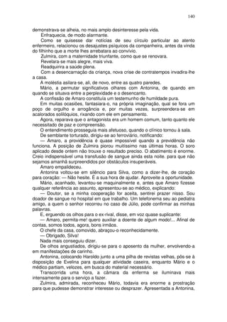 140

demonstrava-se alheia, no mais amplo desinteresse pela vida.
     Enfraquecia, de modo alarmante.
     Como se quisesse dar notícias de seu círculo particular ao atento
enfermeiro, relacionou os desajustes psíquicos da companheira, antes da vinda
do filhinho que a morte lhes arrebatara ao convívio.
     Zulmira, com a maternidade triunfante, como que se renovara.
     Revelara-se mais alegre, mais viva.
     Readquirira a saúde plena.
     Com a desencarnação da criança, nova crise de contratempos invadira-lhe
a casa.
    A moléstia asilara-se, ali, de novo, entre as quatro paredes.
    Mário, a permutar significativos olhares com Antonina, de quando em
quando se situava entre a perplexidade e o desencanto.
    A confissão de Amaro constituía um testemunho de humildade pura.
    Em muitas ocasiões, fantasiara-o, na própria imaginação, qual se fora um
poço de orgulho e arrogância e, por muitas vezes, surpreendera-se em
acalorados solilóquios, rixando com ele em pensamento.
    Agora, reparava que o antagonista era um homem comum, tanto quanto ele
necessitado de paz e compreensão.
    O entendimento prosseguia mais afetuoso, quando o clínico tornou à sala.
    De semblante torturado, dirigiu-se ao ferroviário, notificando:
    — Amaro, a providência é quase impossível quando a previdência não
funciona. A posição de Zulmira piorou muitíssimo nas últimas horas. O soro
aplicado desde ontem não trouxe o resultado preciso. O abatimento é enorme.
Creio indispensável uma transfusão de sangue ainda esta noite. para que não
sejamos amanhã surpreendidos por obstáculos insuperáveis.
    Amaro empalideceu.
    Antonina voltou-se em silêncio para Silva, como a dizer-lhe, de coração
para coração: — Não hesite. É a sua hora de ajudar. Aproveite a oportunidade.
    Mário, acanhado, levantou-se maquinalmente e, antes que Amaro fizesse
qualquer referência ao assunto, apresentou-se ao médico, explicando:
    — Doutor, se a minha cooperação for aceita, sentirei prazer nisso. Sou
doador de sangue no hospital em que trabalho. Um telefonema seu ao pediatra
amigo, a quem o senhor recorreu no caso de Júlio, pode confirmar as minhas
palavras.
    E, erguendo os olhos para o ex-rival, disse, em voz quase suplicante:
    — Amaro, permita-me! quero auxiliar a doente de algum modo!... Afinal de
contas, somos todos, agora, bons irmãos.
    O chefe da casa, comovido, abraçou-o reconhecidamente.
    — Obrigado, Silva!
    Nada mais conseguiu dizer.
    De olhos angustiados, dirigiu-se para o aposento da mulher, envolvendo-a
em manifestações de carinho.
    Antonina, colocando Haroldo junto a uma pilha de revistas velhas, pôs-se à
disposição de Evelina para qualquer atividade caseira, enquanto Mário e o
médico partiam, velozes, em busca do material necessário.
    Transcorrida uma hora, a cãmara da enferma se iluminava mais
intensamente para o serviço a fazer.
    Zulmira, admirada, reconheceu Mário, todavia era enorme a prostração
para que pudesse demonstrar interesse ou desprazer. Apresentada a Antonina,
 