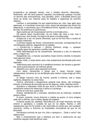 144

arrastando-a ao passado remoto, mas o cérebro doía-lhe, dilacerado...
Realmente, não lhe seria possível naquelas circunstâncias qualquer incursão
no domínio das reminiscências, mas percebia, enfim, a Bondade Eterna que
reúne as almas nos mesmos laços de trabalho e esperança do caminho
redentor...
     Lembrou a animosidade fria que experimentara por Júlio. logo após seus
esponsais, e o imanifesto ciúme que nutria, diante das atenções que Amaro lhe
dispensava, e reconheceu que a Providência Divina, ligando-o ao seu coração
de mãe, lhe sublimara os sentimentos...
     Agora sentia por ele inexpressável carinho e iluminado amor...
     De espírito assim transformado, via em Odila não mais a rival, mas a
benfeitora que, sem dúvida, lhe seguira de perto a transfiguração.
     Enlaçou-se a ela, em pranto silencioso, qual se lhe fora filha a ocultar-se
nos braços maternais.
     A primeira esposa de Amaro, imensamente comovida, correspondia-lhe as
manifestações afetivas, afagando-lhe os cabelos.
     — Convém-lhe o repouso — afirmou Clarêncio, amigo —, qualquer
recordação agora lhe agravaria o conflito mental.
     Odila desembaraçou-se da companheira, deixando-a a sós no descanso
justo, e seguiu-nos.
     Despedindo-nos, o instrutor aconselhou fosse Zulmira mantida no berçário
mais algumas horas.
     Desse modo, o corpo denso seria mais amplamente beneficiado pelo sono
reparador.
     Voltaríamos para reconduzi-la à residência terrestre, de maneira a garantir-
lhe, tanto quanto possível, as melhoras gerais.
     Afastámo-nos, assim, para regressar em breve.
     Com efeito, transcorrido o tempo que o nosso instrutor julgou
indispensável, tornemos ao Lar da Bênção para restituir nossa amiga ao ninho
distante.
     O relógio marcava nove da manhã, quando a enferma, sob a nossa
vigilância, despertou no corpo físico.
     Zulmira, retomando o equipamento cerebral mais denso, não conseguiu
articular a lembrança da excursão que se lhe afigurou, então, delicioso sonho.
     Guardava a impressão nítida de que revira o filhinho em alguma parte e
semelhante certeza lhe restaurara a calma e a confiança.
     Sentia-se mais leve, quase feliz.
     Evelina, atendendo-lhe o chamado, identificou-lhe as melhoras, rendendo
graças a Deus.
     A jovem, contente, trouxe Antonina e Lisbela ao quarto. A viúva chegara
cedo com a filhinha, com o melhor desejo de cooperar.
     A doente saudou-as, satisfeita. Recordava-se, de modo impreciso, da noite
anterior e agradeceu o cuidado de que se via objeto. Aceitou o café
substancioso que lhe foi trazido e tão reanimada se sentia que, sem qualquer
cerimônia, confiou a Antonina as impressões renovadoras de que se via
dominada.
     Permanecia convicta de que vira Júlio e abraçara-o... Onde e como? não
saberia dizer.
     Mas o contentamento que a felicitava era bem o testemunho de que
recolhera naquela noite benefícios reais.
 