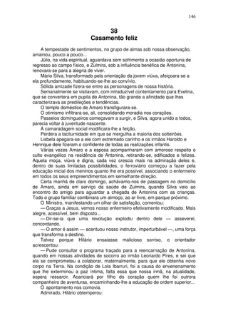 146


                                 38
                            Casamento feliz
    A tempestade de sentimentos, no grupo de almas sob nossa observação,
amainou, pouco a pouco...
    Júlio, na vida espiritual, aguardava sem sofrimento a ocasião oportuna de
regresso ao campo físico, e Zulmira, sob a influência benéfica de Antonina,
renovara-se para a alegria de viver.
    Mário Silva, transformado pela orientação da jovem viúva, afeiçoara-se a
ela profundamente, habituando-se-lhe ao convívio.
    Sólida amizade fizera-se entre as personagens de nossa história.
    Semanalmente se visitavam, com intraduzível contentamento para Evelina,
que se convertera em pupila de Antonina, tão grande a afinidade que lhes
caracterizava as predileções e tendências.
    O templo doméstico de Amaro transfigurara-se.
    O otimismo infiltrara-se, ali, consolidando moradia nos corações.
    Passeios domingueiros começavam a surgir, e Silva, agora unido a todos,
parecia voltar à juventude nascente.
    A camaradagem social modificara-lhe a feição.
    Perdera a taciturnidade em que se mergulha a maioria dos solteirões.
    Lisbela apegara-se a ele com extremado carinho e os irmãos Haroldo e
Henrique dele fizeram o confidente de todas as realizações infantis.
    Várias vezes Amaro e a esposa acompanharam com amoroso respeito o
culto evangélico na residência de Antonina, retirando-se, edificados e felizes.
Aquela moça, viúva e digna, cada vez crescia mais na admiração deles e,
dentro de suas limitadas possibilidades, o ferroviário começou a fazer pela
educação inicial dos meninos quanto lhe era possível, associando o enfermeiro
em todos os seus empreendimentos em semelhante direção.
    Certa manhã de claro domingo, achávamo-nos de passagem no domicílio
de Amaro, ainda em serviço da saúde de Zulmira, quando Silva veio ao
encontro do amigo para aguardar a chegada de Antonina com as crianças.
Todo o grupo familiar combinara um almoço, ao ar livre, em parque próximo.
    O Ministro, manifestando um olhar de satisfação, comentou:
    — Graças a Jesus, vemos nosso enfermeiro efetivamente modificado. Mais
alegre, acessível, bem disposto...
    — Dir-se-ia que uma revolução explodiu dentro dele — asseverei,
concordando.
    — O amor é assim — acentuou nosso instrutor, imperturbável —, uma força
que transforma o destino.
    Talvez porque Hilário ensaiasse malicioso sorriso, o orientador
acrescentou:
    — Pude consultar o programa traçado para a reencarnação de Antonina,
quando em nossas atividades de socorro ao irmão Leonardo Pires, e sei que
ela se comprometeu a colaborar, maternalmente, para que ele obtenha novo
corpo na Terra. Na condição de Lola Ibarruri, foi a causa do envenenamento
que lhe exterminou a paz íntima, falta essa que nossa irmã, na atualidade,
espera ressarcir. Acariciará por filho do coração quem lhe foi outrora
companheiro de aventuras, encaminhando-lhe a educação de ordem superior...
    O apontamento nos comovia.
    Admirado, Hilário obtemperou:
 