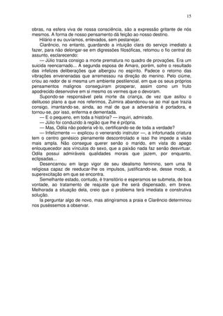 15

obras, na esfera viva de nossa consciência, são a expressão gritante de nós
mesmos. A forma de nosso pensamento dá feição ao nosso destino.
     Hilário e eu ouvíamos, enlevados, sem pestanejar.
     Clarêncio, no entanto, guardando a intuição clara do serviço imediato a
fazer, para não delongar-se em digressões filosóficas, retomou o fio central do
assunto, esclarecendo:
     — Júlio trazia consigo a morte prematura no quadro de provações. Era um
suicida reencarnado... A segunda esposa de Amaro, porém, sofre o resultado
das infelizes deliberações que albergou no espírito. Padece o retorno das
vibrações envenenadas que arremessou na direção do menino. Pelo ciúme,
criou ao redor de si mesma um ambiente pestilencial, em que os seus próprios
pensamentos malignos conseguiram prosperar, assim como um fruto
apodrecido desenvolve em si mesmo os vermes que o devoram.
     Supondo-se responsável pela morte da criança, de vez que asilou o
delituoso plano a que nos referimos, Zulmira abandonou-se ao mal que trazia
consigo, imantando-se, ainda, ao mal de que a adversária é portadora, e
tornou-se, por isso, enferma e dementada.
     — E o pequeno, em toda a história? — inquiri, admirado.
     — Júlio foi conduzido à região que lhe é própria.
     — Mas, Odila não poderia vê-lo, certificando-se de toda a verdade?
     — Infelizmente — explicou o venerando instrutor —, a infortunada criatura
tem o centro genésico plenamente descontrolado e isso lhe impede a visão
mais ampla. Não consegue querer senão o marido, em vista do apego
enlouquecedor aos vínculos do sexo, que a paixão nada faz senão desvirtuar.
Odila possui admiráveis qualidades morais que jazem, por enquanto,
eclipsadas...
     Desencarnou em largo vigor de seu idealismo feminino, sem uma fé
religiosa capaz de reeducar-lhe os impulsos, justificando-se, desse modo, a
superexcitação em que se encontra.
     Semelhante estado, contudo, é transitório e esperamos se submeta, de boa
vontade, ao tratamento de reajuste que lhe será dispensado, em breve.
Melhorada a situação dela, creio que o problema terá imediata e construtiva
solução.
     Ia perguntar algo de novo, mas atingíramos a praia e Clarêncio determinou
nos puséssemos a observar.
 