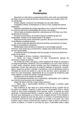 150


                                  39
                              Ponderações
    Decorrido um mês sobre os esponsais de Silva, certa noite, por solicitação
de Odila, fomos em busca de Zulmira e Antonina para uma reunião íntima, no
Lar da Bênção.
    Ambas, alegres, revelavam-se enlevadas fora do corpo denso.
    Enlaçadas e felizes, contemplavam a Terra e o Céu, tocadas de sublime
esperança.
    Reduzida assembleia de amigos aguardava-nos no domicílio de Blandina,
em meio de cativantes manifestações de carinho e de apreço.
    Dentre todas as afeições presentes, sobrelevava-se Irmã Clara, que viera
igualmente ter conosco.
    As duas excursionistas, ao contacto daquele ambiente de genuína
fraternidade, rendiam-se ao êxtase da paz e da alegria.
    Afigurava-se-lhes haver encontrado o paraíso, tão pura se lhes desenhava
no semblante a exaltação interior.
    No recinto amplo que Blandina adornara de flores, permutavam-se frases
amigas e consoladoras impressões.
    Multiplicadas notas de beleza enriqueciam a conversação, quando
Antonina, mais lúcida que a companheira, indagou pela razão do favor de que
se viam aquinhoadas.
    O reconhecimento transbordava-lhes do coração, à maneira do perfume a
evadir-se do frasco.
    Clara afagou-a, de leve, e explicou, maternalmente:
    — Filhas, em nossa romagem na vida, atravessamos épocas de
sementeira e fases de colheita.
    Na missão da mulher, até agora, vocês receberam do tempo os choques e
os enigmas plantados a distância. Com a humildade e a fé, com o bom ânimo e
o valor moral, venceram árduos conflitos que lhes fustigavam as melhores
aspirações. Foram dias obscuros do pretérito refletidos no presente, contudo,
agora, asserenou-se-lhes a estrada. A paciência a que se devotaram evitou a
formação de nuvens da revolta e o céu se fêz, de novo, claro e alentador. É
como se o dia renascesse, resplendente de luz, O campo da existência exige
mais trabalho e o tempo de semear ressurge alvissareiro.
    A palestra em torno cessara de repente.
    Os circunstantes buscavam ouvir a benfeitora, significando, com o silêncio,
que nela se encarnava para nós a sabedoria.
    Depois de ligeiro intervalo, nossa amiga continuou:
    — Agora, que a oportunidade favorece a renovação, é preciso saber
reconstruir o destino.
    Não olvidemos. A vida reduz-se a triste montão de trevas, quando não se
faz plena de trabalho. Fujamos à velha feira da lamentação onde a inércia
vende os seus frutos amargosos! Para levantar, porém, a escada de nossa
ascensão, é imprescindível banhar o espírito, cada dia, na fonte viva do amor,
do amor que recompensa a si mesmo com a alegria de dar! O Pai Celeste é
onipresente, através do amor de que satura o Universo. O sentimento divino é
a corrente invisível em que se equilibram os mundos e os seres. Do Trono
Excelso nasce o eterno manancial que sustenta o anjo na altura e alimenta o
verme no abismo. A mulher é uma taça em que o Todo-Sábio deita a água
 