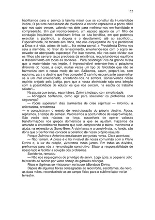 152

habilitamos para o serviço à família maior que se constitui da Humanidade
inteira, O parente necessitado de tolerância e carinho representa o ponto difícil
que nos cabe vencer, valendo-nos dele para melhorar-nos em humildade e
compreensão. Um pai incompreensivo, um esposo áspero ou um filho de
condução inquietante, simbolizam linhas de luta benéfica, em que podemos
exercitar a paciência, a doçura e o devotamento até ao sacrifício!...
Especialmente, no tocante aos filhos, não nos esqueçamos de que pertencem
a Deus e à vida, acima de tudo!... Na esfera carnal, a Providência Divina nos
sela a memória, no favor do renascimento, envolvendo-nos com o sopro re-
novador de abençoada esperança! Por isso mesmo, não nos cabe olvidar que
os filhos são sempre laços preciosos da existência, requisitando-nos equilíbrio
e discernimento em todas as decisões... Para desobrigar-nos da grande tarefa
que a maternidade nos impõe, é imprescindível entender-lhes o psiquismo
diferente do nosso, a exigir, muitas vezes um tipo de felicidade que não se
harmoniza com o nosso modo de ser. Saibamos, assim, prepará-los, sem
egoísmo, para o destino que lhes compete! O carinho escravizante assemelha-
se a um mel envenenado, enredando-nos na sombra. Conservemos nosso
espírito arejado pela justiça, para que a nossa afetividade seja uma bênção
com a possibilidade de educar os que nos cercam, na escola do trabalho
salutar!...
     Na pausa que surgiu, espontânea, Zulmira indagou com simplicidade:
     — Abnegada benfeitora, como agir para solucionar os problemas com
segurança?
     — Vocês superaram dias alarmantes de crise espiritual — informou a
orientadora, prestimosa
— e conquistaram o ensejo de reestruturação do próprio destino. Agora,
repitamos, é tempo de semear. Valorizemos a oportunidade de reaproximação.
São vocês dois núcleos de força, suscetíveis de operar valiosas
transformações nos grupos domésticos a que se ajustam. Façamos da
amizade o entendimento fraterno que tudo compreende e tolera, movimenta e
ajuda, na extensão do Sumo Bem. A vizinhança e a convivência, no fundo, são
dons que o Senhor nos concede a benefício de nosso próprio reajuste.
     Porque Zulmira e Antonina ensaiassem perguntas novas, Clara acentuou:
     — Não temam. A prece é o fio invisível de nossa comunhão com o Plano
Divino e, à luz da oração, viveremos todos juntos. Em todas as dúvidas,
prefiramos para nós a renunciação construtivo. Situar a responsabilidade de
nosso lado é facilitar a solução dos problemas.
     Sorridente, rematou:
     — Não nos esqueçamos do privilégio de servir. Logo após, o pequeno Júlio
foi trazido ao recinto por vasto cortejo de gárrulas crianças.
     Risos e lágrimas se misturaram no louvor àBondade Divina.
     Depois de algumas horas consagradas ao reconforto, escoltámos, de novo,
as duas mães, reconduzindo-as ao campo físico para o sublime labor no lar
terrestre.
 