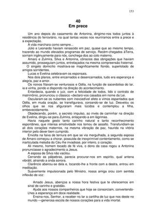 153


                                  40
                                Em prece
     Um ano depois do casamento de Antonina, dirigimo-nos todos juntos à
residência do ferroviário, na qual tantas vezes nos reuníramos entre a prece e
a expectação.
     A vida marchara como sempre...
     Júlio e Leonardo haviam renascido em paz, quase que ao mesmo tempo,
trazendo ao mundo elevados programas de serviço. Recém-chegados àTerra,
sorriam ingênuamente para nós, conchega-dos ao colo materno.
     Amaro e Zulmira, Silva e Antonina, cônscios das obrigações que haviam
assumido, prosseguiam juntos, entrelaçados na mesma compreensão fraternal.
    O singelo domicílio mostrava-se magnificamente florido, superlotado de
amigos sorridentes.
     Lucas e Evelina celebravam os esponsais.
     Nos dois planos, entre encarnados e desencarnados, tudo era esperança e
alegria, paz e amor.
     Os noivos fitavam-se venturosos e Odila, na função de sacerdotisa do lar,
ia e vinha, pondo e dispondo na direção do acontecimento.
     Entardecia, quando o juiz, com a felicidade de todos, lido o contrato de
matrimônio, pronunciou o clássico «declaro-vos casados em nome da Lei.
     Oscularam-se os nubentes com inexcedível afeto e vimos espantados que
Odila, em muda oração, se transfigurava, coroando-se de luz. Desvelou os
olhos que se nos afiguraram mais lúcidos e contemplou a filha,
embevecidamente.
     Obedecendo, porém, a secreto impulso, ao invés de caminhar na direção
de Evelina, dirigiu-se para Zulmira, enlaçando-a em lágrimas.
     Havia naquele gesto tanto carinho natural e tanto reconhecimento
espontâneo, que intensa emotividade nos tomou de assalto. Transfundiam-se
ali dois corações maternos, na mesma vibração de paz, haurida na vitória
interior pelo dever bem cumprido.
     Envolta na faixa de ternura em que se via mergulhada, a segunda esposa
de Amaro começou a chorar, possuida de inexprimível contentamento, como se
inarticulada melodia do Céu lhe invadisse, por inteiro, o coração.
     Ali mesmo, homem tocado de fé viva, o dono da casa rogou a Antonina
pronunciasse o agradecimento a Jesus.
     A esposa de Silva não vacilou.
     Cerrando as pálpebras, parecia procurar-nos em espirito, qual antena
vibrátil, atraindo a onda sonora.
     Clarêncio abeirou-se dela e, tocando-lhe a fronte com a destra, entrou em
meditação.
     Suavemente impulsionada pelo Ministro, nossa amiga orou com sentida
inflexão de voz:

       Amado Jesus, abençoa a nossa hora festiva que te oferecemos em
   sinal de carinho e gratidão.
       Ajuda aos nossos companheiros que hoje se consorciam, convertendo-
   Lhes a esperança em doce realidade.
       Ensina-nos, Senhor, a receber no lar a cartilha de luz que nos deste no
   mundo —generosa escola de nossos corações para a vida imortal.
 