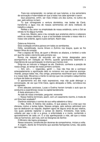 154

       Faze-nos compreender, no campo em que lutamos, a rica sementeira
   de renovação e fraternidade em que a todos nos cabe aprender e servir.
       Que possamos, enfim, ser mais irmãos uns dos outros, no cultivo da
   paz, pelo esforço no bem.
       Tu que consagraste a ventura doméstica, nas bodas de Caná,
   transforma a água viva de nossos sentimentos em dons inefáveis de
   trabalho e alegria.
       Reflete o teu amor na simplicidade de nossa existência, como o Sol se
   retrata no fio dágua humilde.
       Guia-nos, Mestre, para o teu coração que anelamos eterno e soberano
   sobre os nossos destinos, e que a tua bondade comande a nossa vida é o
   nosso voto ardente, agora e para sempre. Assim seja.

    Calara-se Antonina.
    Doce exaltação emotiva pairava em todos os semblantes.
    Odila, sensibilizada, reunia Amaro e Zulmira nos braços, quais se lhe
fossem filhos do coração.
    Fitei a esposa de Silva, de quem o Ministro se afastara, e lembrei a noite
em que lhe visitei o domicílio pela primeira vez.
    Nunca me esqueci da excursão em que fomos designados para
acompanhá-la em visitação ao filhinho, quando ignorávamos totalmente a
importância de sua participação no drama que iríamos viver.
    Dirigi-me ao instrutor e indaguei se ele, Clarêncio, conhecia a posição de
nossa amiga, ao tempo de nosso primeiro contacto.
    — Sim, sim... — respondeu, gentil —, mas não lhes dei a conhecer
antecipadamente a significação dela no romance vivo que estamos acompa-
nhando, porque todos nós, meu amigo, precisamos reconhecer que o trabalho
é a nossa lição. Movamos a mente no serviço que nos compete e adquiriremos
a chave de todos os enigmas.
    O apontamento era dos mais expressivos, mas não pude delongar a
conversação, de vez que Irmã Clara, agora abraçada a Odila, convidava-nos
ao regresso.
    Entre adeuses cariciosos, Lucas e Evelina haviam tomado o auto que os
conduziria a experiências novas na capital bandeirante.
    A festa alcançara o fim...
    Ao lado de nosso orientador, perguntei, reverente:
    — Nossa história terminará, assim, com um casamento risonho, à moda de
um filme bem acabado?
    Clarêncio estampou o sorriso de sua velha sabedoria e falou:
    — Não, André. A história não acabou, O que passou foi a crise que nos
ofereceu motivo a tantas lições. Nossos amigos, pelo esforço admirável com
que se dedicaram ao reajuste, dispôem agora de alguns anos de paz relativa,
nos quais poderão replantar o campo do destino. Entretanto, mais tarde,
voltarão por aqui a dor e a prova, a enfermidade e a morte, conferindo o
aproveitamento de cada um. É a luta aperfeiçoando a vida, até que a nossa
vida se harmonize, sem luta, com os Desígnios do Senhor.
    O Ministro não logrou prosseguir.
    Nossa caravana, constituída por dezenas de companheiros, iniciara a volta.
    A viagem, diante do firmamento que acendia flamejantes lumes, não podia
ser mais bela...
 