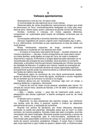 16


                                  5
                       Valiosos apontamentos
     Alcançáramos a orla do mar, em plena noite.
     A movimentação da vida espiritual era aí muito intensa.
     Desencarnados de várias procedências reencontravam amigos que ainda
se demoravam na Terra, momentâneamente desligados do corpo pela anes-
tesia do sono. Dentre esses, porém, salientava-se grande número de enfermos.
     Anciães, mulheres e crianças, em muitos aspectos diferentes,
compareciam ali, sustentados pelos braços de entidades numerosas que os
assistiam.
     Conversações edificantes e lamentos doloridos chegavam até nós.
     Serviços magnéticos de socorro urgente eram improvisados aqui e além...
E o ar, efetivamente, confrontado ao que respirávamos na área da cidade, era
muito diverso.
     Brisas refrescantes sopravam de longe, carreando princípios
regeneradores e insuflando em nós delicioso bem estar.
     — O oceano é miraculoso reservatório de forças — elucidou Clarêncio, de
maneira expressiva —; até aqui, muitos companheiros de nosso plano trazem
os irmãos doentes, ainda ligados ao corpo da Terra, de modo a receberem
refazimento e repouso. Enfermeiros e amigos desencarnados desvelam-se na
reconstituição das energias de seus tutelados. Qual acontece na montanha
arborizada, a atmosfera marinha permanece impregnada por infinitos recursos
de vitalidade da Natureza. O oxigênio sem mácula, casado às emanações do
planeta, Converte-se em precioso alimento de nossa organização espiritual,
principalmente quando ainda nos achamos direta ou indiretamente associados
aos fluidos da matéria mais densa.
     Passávamos agora na vizinhança de uma dama extremamente abatida,
quase em decúbito dorsal à frente das águas, recolhendo o auxílio magnético
de um benfeitor que se iluminava no serviço e na oração.
     Clarêncio deixou-nos por momentos, conversou algo com um amigo, a
pequena distância, e regressou, informando:
     — Trata-se de irmã do nosso círculo pessoal, assediada pelo câncer. Foi
retirada do veículo físico, através da hipnose, a fim de obter a assistência que
lhe é necessária.
     — Mas — objetei, curioso — esse tipo de tratamento pode sustar o
desequilíbrio das células orgânicas? a doente conseguirá curar-se, de modo
positivo?
     O Ministro sorriu e aclarou:
     — Realmente, na obra assistencial dos espíritos amigos, que interferem
nos tecidos sutis da alma, é possível, quando a criatura se desprende
parcialmente da carne, a realização de maravilhas.
     Atuando nos centros do perispírito, por vezes efetuamos alterações
profundas na saúde dos pacientes, alterações essas que se fixam no corpo
somático, de maneira gradativa. Grandes males são assim corrigidos, enormes
renovações são assim realizadas. Mormente quando encontramos o serviço da
prece na mente enriquecida pela fé trans-formadora, facilitando-nos a
intervenção pela passividade construtiva do campo em que devemos operar, a
tarefa de socorro concretiza verdadeiros milagres. O corpo físico é mantido
pelo corpo espiritual a cujos moldes se ajusta e, desse modo, a influência sobre
 
