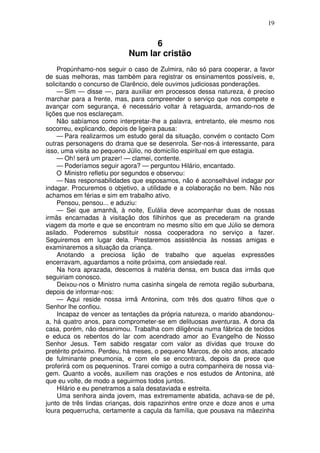 19


                                 6
                           Num lar cristão
    Propúnhamo-nos seguir o caso de Zulmira, não só para cooperar, a favor
de suas melhoras, mas também para registrar os ensinamentos possíveis, e,
solicitando o concurso de Clarêncio, dele ouvimos judiciosas ponderações.
    — Sim — disse —, para auxiliar em processos dessa natureza, é preciso
marchar para a frente, mas, para compreender o serviço que nos compete e
avançar com segurança, é necessário voltar à retaguarda, armando-nos de
lições que nos esclareçam.
    Não sabíamos como interpretar-lhe a palavra, entretanto, ele mesmo nos
socorreu, explicando, depois de ligeira pausa:
    — Para realizarmos um estudo geral da situação, convém o contacto Com
outras personagens do drama que se desenrola. Ser-nos-á interessante, para
isso, uma visita ao pequeno Júlio, no domicílio espiritual em que estagia.
    — Oh! será um prazer! — clamei, contente.
    — Poderíamos seguir agora? — perguntou Hilário, encantado.
    O Ministro refletiu por segundos e observou:
    — Nas responsabilidades que esposamos, não é aconselhável indagar por
indagar. Procuremos o objetivo, a utilidade e a colaboração no bem. Não nos
achamos em férias e sim em trabalho ativo.
    Pensou, pensou... e aduziu:
    — Sei que amanhã, à noite, Eulália deve acompanhar duas de nossas
irmãs encarnadas à visitação dos filhinhos que as precederam na grande
viagem da morte e que se encontram no mesmo sítio em que Júlio se demora
asilado. Poderemos substituir nossa cooperadora no serviço a fazer.
Seguiremos em lugar dela. Prestaremos assistência às nossas amigas e
examinaremos a situação da criança.
    Anotando a preciosa lição de trabalho que aquelas expressões
encerravam, aguardamos a noite próxima, com ansiedade real.
    Na hora aprazada, descemos à matéria densa, em busca das irmãs que
seguiriam conosco.
    Deixou-nos o Ministro numa casinha singela de remota região suburbana,
depois de informar-nos:
    — Aqui reside nossa irmã Antonina, com três dos quatro filhos que o
Senhor lhe confiou.
    Incapaz de vencer as tentações da própria natureza, o marido abandonou-
a, há quatro anos, para comprometer-se em delituosas aventuras. A dona da
casa, porém, não desanimou. Trabalha com diligência numa fábrica de tecidos
e educa os rebentos do lar com acendrado amor ao Evangelho de Nosso
Senhor Jesus. Tem sabido resgatar com valor as dívidas que trouxe do
pretérito próximo. Perdeu, há meses, o pequeno Marcos, de oito anos, atacado
de fulminante pneumonia, e com ele se encontrará, depois da prece que
proferirá com os pequeninos. Trarei comigo a outra companheira de nossa via-
gem. Quanto a vocês, auxiliem nas orações e nos estudos de Antonina, até
que eu volte, de modo a seguirmos todos juntos.
    Hilário e eu penetramos a sala desataviada e estreita.
    Uma senhora ainda jovem, mas extremamente abatida, achava-se de pé,
junto de três lindas crianças, dois rapazinhos entre onze e doze anos e uma
loura pequerrucha, certamente a caçula da família, que pousava na mãezinha
 