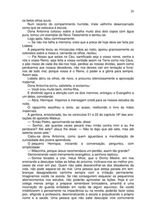20

os belos olhos azuis.
    Num recanto do compartimento humilde, triste velhinho desencarnado
como que se colocava à escuta.
    Dona Antonina colocou sobre a toalha muito alva dois copos com água
pura, tomou um exemplar do Novo Testamento e sentou-se.
    Logo após, falou carinhosamente:
    — Se não me falha a memória, creio que a prece de hoje deve ser feita por
Lisbela.
    A pequenita levou as minúsculas mãos ao rosto, apoiou graciosamente os
cotovelos sobre a mesa e, cerrando os olhos, recitou:
    — Pai Nosso que estais no Céu, santificado seja o vosso nome, venha a
nós o vosso Reino, seja feita a vossa vontade assim na Terra como nos Céus,
o pão nosso de cada dia dai-nos hoje, perdoai as nossas dívidas, assim como
perdoamos aos nossos devedores, não nos deixeis cair em tentação e livrai-
nos de todo mal, porque vosso é o Reino, o poder e a glória para sempre.
Assim seja.
    Lisbela abriu os olhos, de novo, e procurou silenciosamente a aprovação
maternal.
    Dona Antonína sorriu, satisfeita, e exclamou:
    — Você orou muito bem, minha filha.
    E dividindo agora a atenção com os dois meninos, entregou o Evangelho a
um deles, convidando:
    — Abra, Henrique. Vejamos a mensagem cristã para os nossos estudos da
noite.
    O rapazinho escolheu o texto, ao acaso, restituindo o livro às mãos
maternais.
    A genitora, emocionada, leu os versículos 21 e 22 do capítulo 18º das ano-
tações do apóstolo Mateus:
    — “Então Pedro, aproximando-se dele, disse:
    — Senhor, até quantas vezes pecará meu irmão contra mim e eu lhe
perdoarei? Até sete? Jesus lhe disse: — Não te digo que até sete, mas até
setenta vezes sete.”
    Calou-se dona Antonina, como quem aguardava a manifestação de
curiosidade dos jovens aprendizes.
    O pequeno Henrique, iniciando a conversação, perguntou, com
simplicidade:
    — Mãezinha, porque Jesus recomendava um perdão, assim tão grande?
    Demonstrando vasto treinamento evangélico, a senhora replicou:
    — Somos levados a crer, meus filhos, que o Divino Mestre, em nos
ensinando a desculpar todas as faltas do próximo, inclinava-nos ao melhor pro-
cesso de viver em paz. Quem não sabe desvencilhar-se dos dissabores da
vida, não pode separar-se do mal. Uma pessoa que esteja parada em lem-
branças desagradáveis caminha sempre com a irritação permanente.
Imaginemos vocês na escola. Se não conseguirem esquecer os pequeninos
aborrecimentos nos estudos, não poderão aproveitar as lições. Hoje é um
colega menos amigo a preparar lamentável brincadeira, amanhã é uma
incorreção do guarda enfadado em razão de algum equívoco. Se vocês
imobilizarem o pensamento na impaciência ou na revolta, poderão fazer coisa
pior, afligindo a professora, desmoralizando a escola e prejudicando o próprio
nome e a saúde. Uma pessoa que não sabe desculpar vive comumente
 