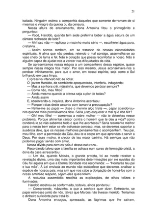 21

isolada. Ninguém estima a companhia daqueles que somente derramam de si
mesmos o vinagre da queixa ou da censura.
     Nessa altura do ensinamento, dona Antonina fitou o primogênito e
perguntou:
     — Você, Haroldo, quando tem sede preferiria beber a água escura de um
cântaro recheado de lodo?
     — Ah! isso não — replicou o mocinho muito sério —, escolherei água pura,
cristalina...
     — Assim somos também, em se tratando de nossas necessidades
espirituais. A alma que não perdoa, retendo o mal consigo, assemelha-se ao
vaso cheio de lama e fel. Não é coração que possa reconfortar o nosso. Não é
alguém capaz de ajudar-nos a vencer nas dificuldades da vida.
     Se apresentamos nossa mágoa a um companheiro dessa espécie, quase
sempre nossa mágoa fica maior. Por isso mesmo, Jesus aconselhava-nos a
perdoar infinitamente, para que o amor, em nosso espírito, seja como o Sol
brilhando em casa limpa.
    Expressivo intervalo fêz-se notar.
    O jovem Haroldo, de semblante apoquentado, interferiu, indagando:
    — Mas a senhora crê, mãezinha, que devemos perdoar sempre?
    — Como não, meu filho?
    — Ainda mesmo quando a ofensa seja a pior de todas?
    — Ainda assim
    E, observando-o, inquieta, dona Antonina acentuou:
    — Porque tratas deste assunto com tamanha preocupação?
    — Refiro-me ao papai — disse o menino algo triste —, papai abandonou-
nos quando mais precisávamos dele. Seria justo esquecer o mal que nos fêz?
    — Oh! meu filho! — comentou a nobre mulher — não te detenhas nesse
problema. Porque alimentar rancor contra o homem que te deu a vida? como
condená-lo se não sabemos tudo o que lhe aconteceu? Seria realmente melhor
para o nosso bem estar se ele estivesse conosco, mas, se devemos suportar a
ausência dele, que os nossos melhores pensamentos o acompanhem. Teu pai,
meu filho, com a permissão do Céu, deu-te o corpo em que aprendes a servir a
Deus. Por esse motivo, é credor de teu maior carinho. Há serviços que não
podemos pagar senão com amor.
    Nossa dívida para com os pais é dessa natureza...
    Recordando talvez que a família se achava num curso de formação cristã, a
dona da casa acrescentou:
     — Um dia, quando Moisés, o grande profeta, foi ao monte receber a
revelação divina, uma das mais importantes determinações por ele ouvidas do
Céu foi aquela em que a Eterna Bondade nos recomenda: — “Honrarás teu pai
e tua mãe”. A Lei enviada ao mundo não estabelece que devamos analisar a
espécie de nossos pais, mas sim que nos cabe a obrigação de honrá-los com o
nosso amoroso respeito, sejam eles quais forem.
     A reduzida assembléia recolhia as explicações, de olhos felizes e
iluminados.
     Haroldo mostrou-se conformado, todavia, ainda ponderou:
     — Compreendo, mãezinha, o que a senhora quer dizer. Entretanto, se
papai estivesse junto de nós, talvez que Marcos não tivesse morrido. Teríamos
o dinheiro suficiente para tratá-lo.
     Dona Antonina enxugou, apressada, as lágrimas que lhe caíram,
 