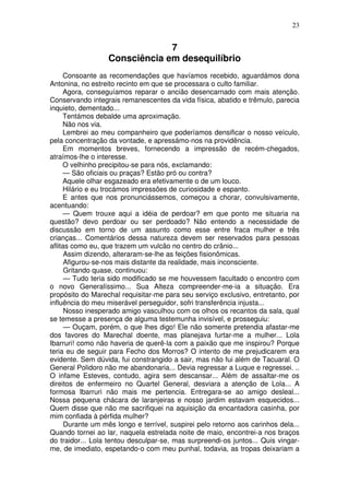 23


                                7
                   Consciência em desequilíbrio
     Consoante as recomendações que havíamos recebido, aguardámos dona
Antonina, no estreito recinto em que se processara o culto familiar.
     Agora, conseguíamos reparar o ancião desencarnado com mais atenção.
Conservando integrais remanescentes da vida física, abatido e trêmulo, parecia
inquieto, dementado...
     Tentámos debalde uma aproximação.
     Não nos via.
     Lembrei ao meu companheiro que poderíamos densificar o nosso veículo,
pela concentração da vontade, e apressámo-nos na providência.
     Em momentos breves, fornecendo a impressão de recém-chegados,
atraímos-lhe o interesse.
     O velhinho precipitou-se para nós, exclamando:
     — São oficiais ou praças? Estão pró ou contra?
     Aquele olhar esgazeado era efetivamente o de um louco.
     Hilário e eu trocámos impressões de curiosidade e espanto.
     E antes que nos pronunciássemos, começou a chorar, convulsivamente,
acentuando:
     — Quem trouxe aqui a idéia de perdoar? em que ponto me situaria na
questão? devo perdoar ou ser perdoado? Não entendo a necessidade de
discussão em torno de um assunto como esse entre fraca mulher e três
crianças... Comentários dessa natureza devem ser reservados para pessoas
aflitas como eu, que trazem um vulcão no centro do crãnio...
      Assim dizendo, alteraram-se-lhe as feições fisionômicas.
      Afigurou-se-nos mais distante da realidade, mais inconsciente.
      Gritando quase, continuou:
      — Tudo teria sido modificado se me houvessem facultado o encontro com
o novo Generalíssimo... Sua Alteza compreender-me-ia a situação. Era
propósito do Marechal requisitar-me para seu serviço exclusivo, entretanto, por
influência do meu miserável perseguidor, sofri transferência injusta...
      Nosso inesperado amigo vasculhou com os olhos os recantos da sala, qual
se temesse a presença de alguma testemunha invisível, e prosseguiu:
      — Ouçam, porém, o que lhes digo! Ele não somente pretendia afastar-me
dos favores do Marechal doente, mas planejava furtar-me a mulher... Lola
Ibarruri! como não haveria de querê-la com a paixão que me inspirou? Porque
teria eu de seguir para Fecho dos Morros? O intento de me prejudicarem era
evidente. Sem dúvida, fui constrangido a sair, mas não fui além de Tacuaral. O
General Polidoro não me abandonaria... Devia regressar a Luque e regressei. ..
O infame Esteves, contudo, agira sem descansar... Além de assaltar-me os
direitos de enfermeiro no Quartel General, desviara a atenção de Lola... A
formosa Ibarruri não mais me pertencia. Entregara-se ao amigo desleal...
Nossa pequena chácara de laranjeiras e nosso jardim estavam esquecidos...
Quem disse que não me sacrifiquei na aquisição da encantadora casinha, por
mim confiada à pérfida mulher?
      Durante um mês longo e terrível, suspirei pelo retorno aos carinhos dela...
Quando tornei ao lar, naquela estrelada noite de maio, encontrei-a nos braços
do traidor... Lola tentou desculpar-se, mas surpreendi-os juntos... Quis vingar-
me, de imediato, espetando-o com meu punhal, todavia, as tropas deixariam a
 