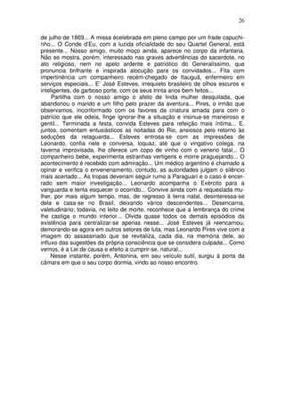 26

de julho de 1869... A missa écelebrada em pleno campo por um frade capuchi-
nho... O Conde d’Eu, com a luzida oficialidade do seu Quartel General, está
presente... Nosso amigo, muito moço ainda, aparece no corpo da infantaria.
Não se mostra, porém, interessado nas graves advertências do sacerdote, no
ato religioso, nem no apelo ardente e patriótico do Generalíssimo, que
pronuncia brilhante e inspirada alocução para os convidados... Fita com
impertinência um companheiro recém-chegado de Itauguâ, enfermeiro em
serviços especiais... E’ José Esteves, irrequieto brasileiro de olhos escuros e
inteligentes, de garboso porte, com os seus trinta anos bem feitos...
     Partilha com o nosso amigo o afeto de linda mulher desquitada, que
abandonou o marido e um filho pelo prazer da aventura... Pires, o irmão que
observamos, inconformado com os favores da criatura amada para com o
patrício que ele odeia, finge ignorar-lhe a situação e insinua-se maneiroso e
gentil... Terminada a festa, convida Esteves para refeição mais íntima... E,
juntos, comentam entusiásticos as noitadas do Rio, ansiosos pelo retorno às
seduções da retaguarda... Esteves entrosa-se com as impressões de
Leonardo, confia nele e conversa, loquaz, até que o vingativo colega, na
taverna improvisada, lhe oferece um copo de vinho com o veneno fatal... O
companheiro bebe, experimenta estranhas vertigens e morre praguejando... O
acontecimento é recebido com admiração... Um médico argentino é chamado a
opinar e verifica o envenenamento, contudo, as autoridades julgam o silêncio
mais acertado... As tropas deveriam seguir rumo a Paraguarí e o caso é encer-
rado sem maior investigação... Leonardo acompanha o Exército para a
vanguarda e tenta esquecer o ocorrido... Convive ainda com a requestada mu-
lher, por mais algum tempo, mas, de regresso à terra natal, desinteressa-se
dela e casa-se no Brasil, deixando vários descendentes... Desencarna,
valetudinário; todavia, no leito de morte, reconhece que a lembrança do crime
lhe castiga o mundo interior... Olvida quase todos os demais episódios da
existência para centralizar-se apenas nesse... José Esteves já reencarnou,
demorando-se agora em outros setores de luta, mas Leonardo Pires vive com a
imagem do assassinado que se revitaliza, cada dia, na memória dele, ao
influxo das sugestões da própria consciência que se considera culpada... Como
vemos, é a Lei de causa e efeito a cumprir-se, natural...
     Nesse instante, porém, Antonina, em seu veículo sutil, surgiu à porta da
câmara em que o seu corpo dormia, vindo ao nosso encontro.
 