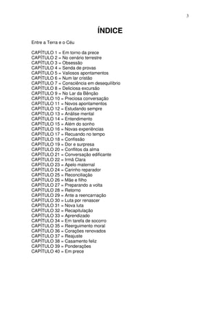 3


                              ÍNDICE
Entre a Terra e o Céu

CAPÍTULO 1 = Em torno da prece
CAPÍTULO 2 = No cenário terrestre
CAPÍTULO 3 = Obsessão
CAPÍTULO 4 = Senda de provas
CAPÍTULO 5 = Valiosos apontamentos
CAPÍTULO 6 = Num lar cristão
CAPÍTULO 7 = Consciência em desequilíbrio
CAPÍTULO 8 = Deliciosa excursão
CAPÍTULO 9 = No Lar da Bênção
CAPÍTULO 10 = Preciosa conversação
CAPÍTULO 11 = Novos apontamentos
CAPÍTULO 12 = Estudando sempre
CAPÍTULO 13 = Análise mental
CAPÍTULO 14 = Entendimento
CAPÍTULO 15 = Além do sonho
CAPÍTULO 16 = Novas experiências
CAPÍTULO 17 = Recuando no tempo
CAPÍTULO 18 = Confissão
CAPÍTULO 19 = Dor e surpresa
CAPÍTULO 20 = Conflitos da alma
CAPÍTULO 21 = Conversação edificante
CAPÍTULO 22 = Irmã Clara
CAPÍTULO 23 = Apelo maternal
CAPÍTULO 24 = Carinho reparador
CAPÍTULO 25 = Reconciliação
CAPÍTULO 26 = Mãe e filho
CAPÍTULO 27 = Preparando a volta
CAPÍTULO 28 = Retorno
CAPÍTULO 29 = Ante a reencarnação
CAPÍTULO 30 = Luta por renascer
CAPÍTULO 31 = Nova luta
CAPÍTULO 32 = Recapitulação
CAPÍTULO 33 = Aprendizado
CAPÍTULO 34 = Em tarefa de socorro
CAPÍTULO 35 = Reerguimento moral
CAPÍTULO 36 = Corações renovados
CAPÍTULO 37 = Reajuste
CAPÍTULO 38 = Casamento feliz
CAPÍTULO 39 = Ponderações
CAPÍTULO 40 = Em prece
 