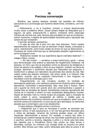 34


                                 10
                       Preciosa conversação
     Blandina, que parecia bastante versada nas questões da infância,
associando-se à conversação que Clarêncio desenvolvia, considerou, com inte-
resse:
     — Efetivamente, a Lei é invariável, contudo, a criança desencarnada
muitas vezes é problema aflitivo. Quase sempre dispõe de afeiçoados que a
seguem, de perto, amparando-lhe o destino, entretanto tenho observado
milhares de meninos que, pela natureza das provações em que se envolveram,
sofrem muitíssimo, à espera de oportunidades favoráveis para a aquisição dos
valores de que necessitam.
     E sorrindo, bondosa, acrescentou:
     — O caso de Júlio não é para mim dos mais dolorosos. Tenho visitado
departamentos de reajuste em que se demoram irmãos nossos, arrancados à
carne, violentamente, como frutos verdes da árvore em que se desenvolvem...
Processos de mente enfermiça que só abençoadas estações regenerativas na
carne conseguem curar...
        Poderíamos receber de sua experiência alguns exemplos objetivos? —
indagou Hilário, curioso.
        — Ah! são muitos!... — ponderou a nossa interlocutora, gentil — temos
para demonstração mais prática os absurdos da megalomania intelectual. Há
pessoas, na Terra, que não se acautelam contra os desvarios da inteligência e
fazem da astúcia e da vaidade o clima em que respiram. Insistem na inércia do
coração, abominam o sentimento elevado que interpretam por pieguismo e
transformam a cabeça num laboratório de perversão dos valores da vida. Não
cuidam senão dos próprios interesses, não amam senão a si mesmos. Não
percebem, contudo, que se ressecam interiormente e nem imaginam os
resultados cruéis da cerebração para o mal.
        Frequentemente, na luta mundana, avultam na condição de
dominadores poderosos, com vastissimo potencial de influência sobre amigos e
adversários, conhecidos e desconhecidos. Mas, esse êxito é ilusório. Caem
sob o guante da morte com grande alívio dos contemporâneos e passam a
receber-lhes as vibrações de repulsa. Semelhantes criaturas naturalmente são
vítimas de si mesmas e sofrem os mais complicados desequilíbrios mentais.
Depois de períodos mais ou menos longos de purgação, após a transição da
morte, voltam à carne, necessitados de silêncio e solidão para se
desvencilharem dos envoltórios inferiores em que se enredaram, assim como a
semente precisa do isolamento na cova escura para desintegrar os elementos
pesados que a constringem, para novo desabrochar.
     A moça esboçou inteligente sorriso e continuou:
     — Imaginemos que a terra se recusasse a auxiliar as sementes que
esperam reviver, O solo expulsá-las-ia, e, em vez dos germens libertados para
a vitória da plantação, teríamos tão somente pevides secas, em aflitiva
inquietude, desorientando a lavoura. Em verdade, a maioria das mães é
constituída por sublime falange de almas nas mais belas experiências de amor
e sacrifício, carinho e renúncia, dispostas a sofrer e a morrer pelo bem-estar
dos rebentos que a Providência Divina lhes confiou às mãos ternas e
devotadas, contudo, há mulheres cujo coração ainda se encontra em plena
sombra. Mais fêmeas que mães, jazem obcecadas pela idéia do prazer e da
 