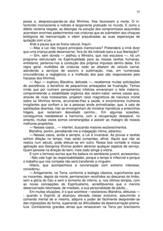 35

posse e, despreocupando-se dos filhinhos, lhes favorecem a morte, O in-
fanticídio inconsciente e indireto é largamente praticado no mundo. E como o
débito reclama resgate, as delongas na solução dos compromissos assumidos
acarretam enormes padecimentos nas criaturas que se submetem aos choques
biológicos da reencarnação e vêem prejudicadas as suas esperanças de
quitação com a Lei.
     Ante a pausa que se fizera natural, Inquiri:
     — Mas a Lei não traçará princípios inamovíveis? Pretenderá a irmã dizer
que uma criança pode desencarnar, fora do dia indicado para a sua libertação?
     — Sim, sem dúvida — atalhou o Ministro, que nos escutava —, há um
programa estruturado na Espiritualidade para as nossas tarefas humanas,
entretanto, pertence-nos a condução dos próprios impulsos dentro delas. Em
regra geral, multidões de criaturas cedo se afastam do veículo carnal,
atendendo a serviços de socorro e sublimação, mas, em numerosas
circunstâncias a negligência e a irreflexão dos pais são responsáveis pelo
fracasso dos filhinhos.
     — Aqui — explicou Blandina, delicada —, recebemos muitas solicitações
de assistência, a benefício de pequeninos ameaçados de frustração. Temos
irmãs que por nutrirem pensamentos infelizes envenenam o leite materno,
comprometendo a estabilidade orgânica dos recém-natos’ vemos casais que,
através de rixas incessantes, projetam raios magnéticos de natureza mortal
sobre os filhinhos tenros, arruinando-lhes a saúde, e encontramos mulheres
invigilantes que confiam o lar a pessoas ainda animalizadas, que, à cata de
satisfações doentias, não se envergonham de ministrar hipnóticos a entezinhos
frágeis, que reclamam desvelado carinho... Em algumas ocasiões,
conseguimos restabelecer a harmonia, com a recuperação desejável, no
entanto, muitas vezes somos constrangidas a assistir ao malogro de nossos
melhores propósitos.
     — Nesses casos... — interferi, buscando maiores esclarecimentos.
     Blandina, porém, percebendo-me a indagação íntima, adiantou:
     — Nesses casos, ainda e sempre, a Lei é invariável. As provas e tarefas
sofrem dilação no tempo, mas serão cumpridas, afinal. Aquilo que não se
realiza num século, pode efetuar-se em outro. Nossa boa vontade e nossa
aplicação aos Desígnios Divinos podem abreviar qualquer espécie de serviço.
Quem persiste na direção do bem, mais cedo atinge a vitória.
     E com o formoso sorriso que lhe bailava no semblante juvenil, acrescentou:
     - Não vale fugir às responsabilidades, porque o tempo é inflexível e porque
o trabalho que nos compete não será transferido a ninguém.
     Hilário, que acompanhava a conversação com extremo interesse,
considerou:
     — Antigamente, na Terra, conforme a teologia clássica, supúnhamos que
os inocentes, depois da morte, permaneciam recolhidos ao descanso do limbo,
sem a glória do Céu e sem o tormento do inferno, e, nos últimos tempos, com
as novas concepções do Espiritualismo, acreditávamos que o menino
desencarnado retomasse, de imediato, a sua personalidade de adulto...
     Em muitas situações, é o que acontece —esclareceu Blandina, afetuosa —
; quando o Espírito já alcançou elevada classe evolutiva, assumindo o
comando mental de si mesmo, adquire o poder de fàcilmente desprender-se
das imposições da forma, superando as dificuldades da desencarnação prema-
tura. Conhecemos grandes almas que renasceram na Terra por brevíssimo
 