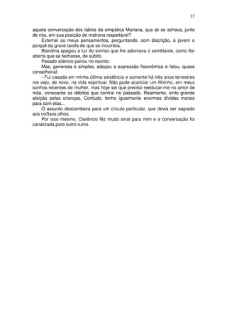 37

aquela conversação dos lábios da simpática Mariana, que ali se achava, junto
de nós, em sua posição de matrona respeitável?
     Externei os meus pensamentos, perguntando, com discrição, à jovem o
porquê da grave tarefa de que se incumbia.
     Blandina apagou a luz do sorriso que lhe adornava o semblante, como flor
aberta que se fechasse, de súbito.
     Pesado silêncio pairou no recinto.
     Mas, generosa e simples, adoçou a expressão fisionômica e falou, quase
conselheiral:
     - Fui casada em minha última existência e somente há três anos terrestres
me vejo, de novo, na vida espiritual. Não pude acariciar um filhinho, em meus
sonhos recentes de mulher, mas hoje sei que preciso reeducar-me no amor de
mãe, consoante os débitos que contraí no passado. Realmente, sinto grande
afeição pelas crianças, Contudo, tenho igualmente enormes dívidas morais
para com elas...
     O assunto descambava para um círculo particular, que devia ser sagrado
aos noSsos olhos.
     Por isso mesmo, Clarêncio fêz mudo sinal para mim e a conversação foi
canalizada para outro rumo.
 