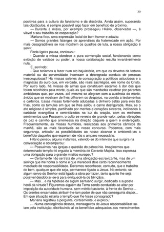 39

positivas para a cultura do fanatismo e da discórdia. Ainda assim, superando
tais obstáculos, é sempre possível algo fazer em benefício do próximo.
      — Durante a missa, por exemplo prosseguiu Hilário, observador —, é
viável o seu trabalho de cooperação?
      Mariana fixou uma expressão facial de bom humor e aduziu:
      — Somos grandes falanges de aprendizes da fraternidade em ação. Por
mais desagradáveis se nos mostrem os quadros de luta, a nossa obrigação é
servir.
      Finda ligeira pausa, continuou:
      - Quando a missa obedece a pura convenção social, funcionando como
exibição de vaidade ou poder, a nossa colaboração resulta invariàvelmente
nula.
      E, sorrindo:
      - Que teríamos a fazer num ato bajulatórío, em que os devotos da fortuna
material ou da perversidade incensam a desregrada conduta de pessoas
inescrupulosas? Há missas solenes de consagração a políticos astuciosos e a
magnatas do ouro que, em verdade, são reais sacrilégios, em nome do Cristo.
Por outro lado, há missas de almas que constituem escárnio à dor dos que
foram recolhidos pela morte, quais as que são mandadas celebrar por parentes
ambiciosos que, por vezes, até mesmo se alegram com a ausência do morto,
ávidos que se mostram de lhes pilharem os despojos, na corrida a testamentos
e cartórios. Essas missas fortemente adubadas a dinheiro estão para eles tão
frias, como os túmulos em que se lhes asilou a carne desfigurada. Mas, se o
ato religioso é simples, partilhado por mentes e corações sinceros, inclinados à
caridade evangélica e centralizados na luz da oração, com os melhores
sentimentos que Possuem, o culto se reveste de grande valor, pelas vibrações
de paz e carinho que arremessa na direção daquele a quem é endereçado.
Frequentemente, as missas humildes, realizadas aos primeiros cânticos da
manhã, são as mais favoráveis ao nosso concurso. Podemos, com mais
segurança, articular as possibilidades ao nosso alcance e ambientá-las a
benefício daqueles que esperam de nós o amparo necessário.
     Hilário pensou alguns instantes, valendo-se do intervalo que surgira na
conversação e obtemperou:
     — Possuimos nas igrejas a questão do patrocínio. Imaginemos que
determinado templo foi erguido à memória de Gerardo Majela. Isso expressa
uma obrigação para o grande místico europeu?
     — Certamente não se trata de uma obrigação escravizante, mas de um
serviço que lhe honra o nome e que merecerá dele certo reconhecimento
mesclado de responsabilidade. Devemos reconhecer, contudo, que o trabalho
do bem, qualquer que ele seja, permanece ligado a Jesus. No entanto, se
algum servo do Senhor está ligado a obra por fazer, tanto quanto lhe seja
possível desdobrar-se-á para enriquecê-la de bênçãos.
     — Mas... e na hipótese de algum santuário surgir, dedicado a suposto
herói da virtude? Figuremos alguém da Terra sendo conduzido ao altar por
imposição da autoridade humana, sem mérito bastante, à frente do Senhor...
Os crentes encarnados atribuir-lhe-iam poder de que não conseguiria dispor...
Em que situação estaria o templo que lhe fosse consagrado?
     Mariana registrou a pergunta, cortesmente, e explicou:
     — Numa contingência dessas, mensageiros de Jesus responsabilizar-se-
iam pela instituição, distribuindo aí os benefícios adequados aos merecimentos
 