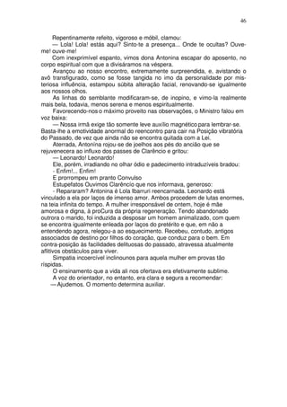 46

      Repentinamente refeito, vigoroso e móbil, clamou:
      — Lola! Lola! estás aqui? Sinto-te a presença... Onde te ocultas? Ouve-
me! ouve-me!
      Com inexprimível espanto, vimos dona Antonina escapar do aposento, no
corpo espiritual com que a divisáramos na véspera.
       Avançou ao nosso encontro, extremamente surpreendida, e, avistando o
avô transfigurado, como se fosse tangida no imo da personalidade por mis-
teriosa influência, estampou súbita alteração facial, renovando-se igualmente
aos nossos olhos.
       As linhas do semblante modificaram-se, de inopino, e vimo-la realmente
mais bela, todavia, menos serena e menos espiritualmente.
       Favorecendo-nos o máximo proveito nas observações, o Ministro falou em
voz baixa:
       — Nossa irmã exige tão somente leve auxílio magnético para lembrar-se.
Basta-lhe a emotividade anormal do reencontro para cair na Posição vibratória
do Passado, de vez que ainda não se encontra quitada com a Lei.
       Aterrada, Antonína rojou-se de joelhos aos pés do ancião que se
rejuvenecera ao influxo dos passes de Clarêncio e gritou:
       — Leonardo! Leonardo!
       Ele, porém, irradiando no olhar ódio e padecimento intraduzíveis bradou:
       - Enfim!... Enfim!
       E prorrompeu em pranto Convulso
       Estupefatos Ouvimos Clarêncío que nos informava, generoso:
       - Repararam? Antonina é Lola Ibarruri reencarnada. Leonardo está
vinculado a ela por laços de imenso amor. Ambos procedem de lutas enormes,
na teia infinita do tempo. A mulher irresponsável de ontem, hoje é mãe
amorosa e digna, à proCura da própria regeneração. Tendo abandonado
outrora o marido, foi induzida a desposar um homem animalizado, com quem
se encontra igualmente enleada por laços do pretérito e que, em não a
entendendo agora, relegou-a ao esquecimento. Recebeu, contudo, antigos
associados de destino por filhos do coração, que conduz para o bem. Em
contra-posição às facilidades delituosas do passado, atravessa atualmente
aflitivos obstáculos para viver.
       Simpatia incoercível inclinounos para aquela mulher em provas tão
ríspidas.
       O ensinamento que a vida ali nos ofertava era efetivamente sublime.
       A voz do orientador, no entanto, era clara e segura a recomendar:
     — Ajudemos. O momento determina auxiliar.
 