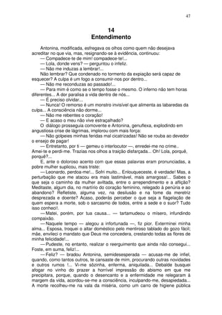 47


                                  14
                             Entendimento
     Antonina, modificada, esfregava os olhos como quem não desejava
acreditar no que via, mas, resignando-se à evidência, continuou:
     — Compadece-te de mim! compadece-te!...
     — Lola, donde vens? — perguntou o infeliz.
     — Não me induzas a lembrar!...
     Não lembrar? Que condenado no tormento da expiação será capaz de
esquecer? A culpa é um fogo a consumir-nos por dentro...
     — Não me reconduzas ao passado!...
     — Para mim é como se o tempo fosse o mesmo. O inferno não tem horas
diferentes... A dor paralisa a vida dentro de nós...
     — É preciso olvidar...
     — Nunca! O remorso é um monstro invisível que alimenta as labaredas da
culpa... A consciência não dorme...
     — Não me rebentes o coração!
     — E acaso o meu não vive estraçalhado?
     O diálogo prosseguia comovente e Antonina, genuflexa, explodindo em
angustiosa crise de lágrimas, implorou com mais força:
     — Não golpeies minhas feridas mal cicatrizadas! Não se rouba ao devedor
o ensejo de pagar!
     — Entretanto, por ti — gemeu o interlocutor —, enredei-me no crime..
Amei-te e perdi-me. Trazias nos olhos a traição disfarçada... Oh! Lola, porquê,
porquê?...
     E, ante o doloroso acento com que essas palavras eram pronunciadas, a
pobre mulher suplicou, mais triste:
     — Leonardo, perdoa-me!... Sofri muito... Enlouqueceste, é verdade! Mas, a
perturbação que me atacou era mais lastimável, mais amargosa!... Sabes o
que seja o caminho da mulher aviltada, entre o arrependimento e a aflição?
Meditaste, algum dia, no martírio do coração feminino, relegado à penúria e ao
abandono? Refletiste, alguma vez, na desilusão e na fome da meretriz
desprezada e doente? Acaso, poderás perceber o que seja a flagelação de
quem espera a morte, sob o sarcasmo de todos, entre a sede e o suor? Tudo
isso conheci!.
     — Matei, porém, por tua causa... — tartamudeou o mísero, infundindo
compaixão.
     — Naquele tempo — alegou a infortunada —, fiz pior. Exterminei minha
alma... Esposa, troquei o altar doméstico pelo mentiroso tablado do gozo fácil;
mãe, envileci o mandato que Deus me concedera, crestando todas as flores de
minha felicidade!...
     — Pudeste, no entanto, realizar o reerguimento que ainda não consegui...
Foste, em suma, feliz!...
     — Feliz? — bradou Antonina, semidesesperada — acusas-me de infiel,
quando, como tantos outros, te cansaste de mim, procurando outras novidades
e outros rumos !... Vi-me sôzinha, enferma, aniquilada... Debalde busquei
afogar no vinho do prazer a horrível impressão do abismo em que me
precipitara, porque, quando o desencanto e a enfermidade me relegaram à
margem da vida, acordou-se-me a consciência, inculpando-me, desapiedada...
A morte recolheu-me na vala da miséria, como um carro de higiene pública
 