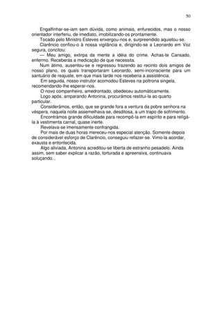 50

     Engalfinhar-se-iam sem dúvida, como animais, enfurecidos, mas o nosso
orientador interferiu, de imediato, imobilizando-os prontamente.
     Tocado pelo Ministro Esteves enxergou-nos e, surpreendido aquietou-se.
     Clarêncio confiou-o à nossa vigilância e, dirigindo-se a Leonardo em Voz
segura, concitou:
     — Meu amigo, extirpa da mente a idéia do crime. Achas-te Cansado,
enfermo. Receberás a medicação de que necessita.
     Num átimo, ausentou-se e regressou trazendo ao recinto dois amigos de
nosso plano, os quais transportaram Leonardo, semi-inconsciente para um
santuário de reajuste, em que mais tarde nos receberia a assistência.
     Em seguida, nosso instrutor acomodou Esteves na poltrona singela,
recomendando-lhe esperar-nos.
     O novo companheiro, amedrontado, obedeceu automàticamente.
     Logo após, amparando Antonina, procurámos restitui-la ao quarto
particular.
     Considerámos, então, que se grande fora a ventura da pobre senhora na
véspera, naquela noite assemelhava-se, desditosa, a um trapo de sofrimento.
     Encontrámos grande dificuldade para recompô-la em espírito e para relígá-
la à vestimenta carnal, quase inerte.
     Revelava-se imensamente confrangida.
     Por mais de duas horas mereceu-nos especial atenção. Somente depois
de considerável esforço de Clarêncio, conseguiu refazer-se. Vimo-la acordar,
exausta e entontecida.
     Algo aliviada, Antonina acreditou-se liberta de estranho pesadelo. Ainda
assim, sem saber explicar a razão, torturada e apreensiva, continuava
soluçando...
 