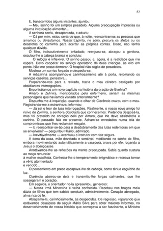 53

     E, transcorridos alguns instantes, ajuntou:
     — Meu sonho foi um simples pesadelo. Alguma preocupação imprecisa ou
alguma intoxicação alimentar...
     A senhora sorriu, desapontada, e aduziu:
     — Cá por mim, estou certa de que, à noite, reencontramos as pessoas que
amamos ou detestamos. Nosso Espírito, no sono, procura os afetos ou os
desafetos do caminho para acertar as próprias contas. Disso, não tenho
qualquer dúvida.
     O filho, indiscutivelmente enfadado, reergueu-se, abraçou a genitora,
osculou-lhe a cabeça branca e concluiu:
        O relógio é inflexível. O sonho passou e, agora, é a realidade que me
espera. Devo cooperar no serviço operatório de duas crianças, às oito em
ponto. Não me posso demorar. O hospital não cogita de pesadelos.
     Mostrou um sorriso forçado e despediu-se.
     A mãezinha acompanhou-o carinhosamente até à porta, retomando os
serviços caseiros, pensativa...
     Preparando-nos para a retirada, trazia o meu cérebro castigado por
obsidiantes interrogações.
     Encontráramos um novo capítulo na história da oração de Evelina?
     Amaro e Zuhnira, mencionados pelo enfermeiro, seriam as mesmas
personagens que havíamos visitado anteriormente?
     Dispunha-me à inquirição, quando o olhar de Clarêncio cruzou com o meu.
Registrando-me a estranheza, informou:
     — Já sei o teor de tuas interrogações. Realmente, o nosso novo amigo foi
noivo de Zulmira, a senhora obsidiada que conhecemos. Pretendia desposá-la,
mas foi preterido no coração dela por Amaro, que lhe deve assistência e
carinho. O passado fala no presente. Acham-se enredados numa teia de
compromissos que lhes reclamam resgate.
     — E reencontrar-se-ão para o desdobramento das lutas redentoras em que
se envolvem? — perguntou Hilário, admirado.
     — Inevitàvelmente — acentuou o instrutor com voz segura.
     A dona da casa, mãe devotada e sensível, meditando no sonho do filho,
embora movimentando automàticamente a vassoura, orava por ele, rogando a
Jesus o abençoasse.
     Anotávamos-lhe as reflexões na mente preocupada. Sabia quanto custara
ao moço renunciar
à mulher escolhida. Conhecia-lhe o temperamento enigmático e receava tornar
a vê-lo atormentado
e vencido...
     O pensamento em prece escapava-lhe da cabeça, como tênue esguicho de
luz.
     Clarêncio abeirou-se dela e transmitiu-lhe forças calmantes, que lhe
sossegaram o coração.
     Em seguida, o orientador no-la apresentou, generoso:
     — Nossa irmã Minervina é velha conhecida. Recebeu nos braços meia
dúzia de filhos que tem sabido conduzir, admiràvelmente. Coração abnegado,
alma rica de fé.
     Abraçamo-la, carinhosamente, às despedidas. De regresso, reparando que
estávamos desejosos de seguir Mário Silva para obter maiores informes, no
desenvolvimento de nossa história que começava a ser fascinante, o Ministro
 