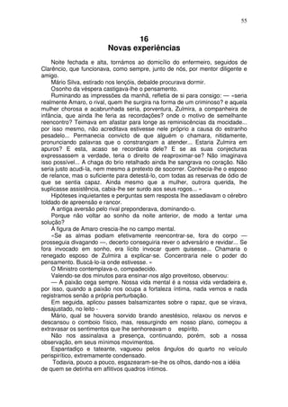 55


                                 16
                         Novas experiências
    Noite fechada e alta, tornámos ao domicílio do enfermeiro, seguidos de
Clarêncio, que funcionava, como sempre, junto de nós, por mentor diligente e
amigo.
    Mário Silva, estirado nos lençóis, debalde procurava dormir.
    O sonho da véspera castigava-lhe o pensamento.
    Ruminando as impressões da manhã, refletia de si para consigo: — «seria
realmente Amaro, o rival, quem lhe surgira na forma de um criminoso? e aquela
mulher chorosa e acabrunhada seria, porventura, Zulmira, a companheira de
infância, que ainda lhe feria as recordações? onde o motivo de semelhante
reencontro? Teimava em afastar para longe as reminiscências da mocidade...
por isso mesmo, não acreditava estivesse nele próprio a causa do estranho
pesadelo... Permanecia convicto de que alguém o chamara, nitidamente,
pronunciando palavras que o constrangiam a atender... Estaria Zulmira em
apuros? E esta, acaso se recordaria dele? E se as suas conjecturas
expressassem a verdade, teria o direito de reaproximar-se? Não imaginava
isso possível... A chaga do brio retalhado ainda lhe sangrava no coração. Não
seria justo acudi-la, nem mesmo a pretexto de socorrer. Conhecia-lhe o esposo
de relance, mas o suficiente para detestá-lo, com todas as reservas de ódio de
que se sentia capaz. Ainda mesmo que a mulher, outrora querida, lhe
suplicasse assistência, cabia-lhe ser surdo aos seus rogos... »
    Hipóteses inquietantes e perguntas sem resposta lhe assediavam o cérebro
toldado de apreensão e rancor.
    A antiga aversão pelo rival preponderava, dominando-o.
    Porque não voltar ao sonho da noite anterior, de modo a tentar uma
solução?
    A figura de Amaro crescia-lhe no campo mental.
    «Se as almas podiam efetivamente reencontrar-se, fora do corpo —
prosseguia divagando —, decerto conseguiria rever o adversário e revidar... Se
fora invocado em sonho, era lícito invocar quem quisesse... Chamaria o
renegado esposo de Zulmira a explicar-se. Concentraria nele o poder do
pensamento. Buscá-lo-ia onde estivesse. »
    O Ministro contemplava-o, compadecido.
    Valendo-se dos minutos para ensinar-nos algo proveitoso, observou:
    — A paixão cega sempre. Nossa vida mental é a nossa vida verdadeira e,
por isso, quando a paixão nos ocupa a fortaleza íntima, nada vemos e nada
registramos senão a própria perturbação.
    Em seguida, aplicou passes balsamizantes sobre o rapaz, que se virava,
desajustado, no leito -
    Mário, qual se houvera sorvido brando anestésico, relaxou os nervos e
descansou o comboio físico, mas, ressurgindo em nosso plano, começou a
extravasar os sentimentos que lhe senhoreavam o espírito.
    Não nos assinalava a presença, continuando, porém, sob a nossa
observação, em seus mínimos movimentos.
    Espantadiço e tateante, vagueou pelos ângulos do quarto no veículo
perispirítico, extremamente condensado.
     Todavia, pouco a pouco, esgazearam-se-lhe os olhos, dando-nos a idéia
de quem se detinha em aflitivos quadros íntimos.
 