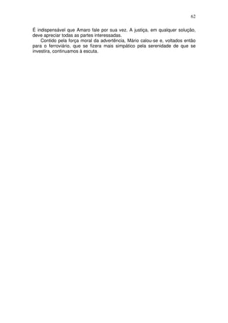 62

É indispensável que Amaro fale por sua vez. A justiça, em qualquer solução,
deve apreciar todas as partes interessadas.
    Contido pela força moral da advertência, Mário calou-se e, voltados então
para o ferroviário, que se fizera mais simpático pela serenidade de que se
investira, continuamos à escuta.
 