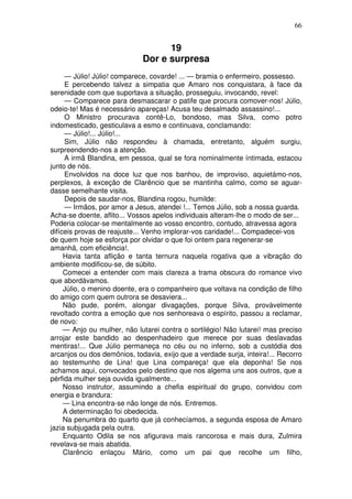 66


                                   19
                             Dor e surpresa
     — Júlio! Júlio! comparece, covarde! ... — bramia o enfermeiro, possesso.
     E percebendo talvez a simpatia que Amaro nos conquistara, à face da
serenidade com que suportava a situação, prosseguiu, invocando, revel:
     — Comparece para desmascarar o patife que procura comover-nos! Júlio,
odeio-te! Mas é necessário apareças! Acusa teu desalmado assassino!...
     O Ministro procurava contê-Lo, bondoso, mas Silva, como potro
indomesticado, gesticulava a esmo e continuava, conclamando:
     — Júlio!... Júlio!...
     Sim, Júlio não respondeu à chamada, entretanto, alguém surgiu,
surpreendendo-nos a atenção.
     A irmã Blandina, em pessoa, qual se fora nominalmente íntimada, estacou
junto de nós.
     Envolvidos na doce luz que nos banhou, de improviso, aquietámo-nos,
perplexos, à exceção de Clarêncio que se mantinha calmo, como se aguar-
dasse semelhante visita.
     Depois de saudar-nos, Blandina rogou, humilde:
     — Irmãos, por amor a Jesus, atendei !... Temos Júlio, sob a nossa guarda.
Acha-se doente, aflito... Vossos apelos individuais alteram-lhe o modo de ser...
Poderia colocar-se mentalmente ao vosso encontro, contudo, atravessa agora
difíceis provas de reajuste... Venho implorar-vos caridade!... Compadecei-vos
de quem hoje se esforça por olvidar o que foi ontem para regenerar-se
amanhã, com eficiência!.
     Havia tanta aflição e tanta ternura naquela rogativa que a vibração do
ambiente modificou-se, de súbito.
     Comecei a entender com mais clareza a trama obscura do romance vivo
que abordávamos.
     Júlio, o menino doente, era o companheiro que voltava na condição de filho
do amigo com quem outrora se desaviera...
     Não pude, porém, alongar divagações, porque Silva, provàvelmente
revoltado contra a emoção que nos senhoreava o espírito, passou a reclamar,
de novo:
     — Anjo ou mulher, não lutarei contra o sortilégio! Não lutarei! mas preciso
arrojar este bandido ao despenhadeiro que merece por suas deslavadas
mentiras!... Que Júlio permaneça no céu ou no inferno, sob a custódia dos
arcanjos ou dos demônios, todavia, exijo que a verdade surja, inteira!... Recorro
ao testemunho de Lina! que Lina compareça! que ela deponha! Se nos
achamos aqui, convocados pelo destino que nos algema uns aos outros, que a
pérfida mulher seja ouvida igualmente...
     Nosso instrutor, assumindo a chefia espiritual do grupo, convidou com
energia e brandura:
     — Lina encontra-se não longe de nós. Entremos.
     A determinação foi obedecida.
     Na penumbra do quarto que já conhecíamos, a segunda esposa de Amaro
jazia subjugada pela outra.
     Enquanto Odila se nos afigurava mais rancorosa e mais dura, Zulmira
revelava-se mais abatida.
     Clarêncio enlaçou Mário, como um pai que recolhe um filho,
 