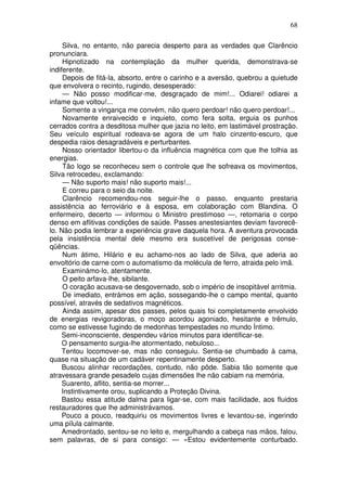68

     Silva, no entanto, não parecia desperto para as verdades que Clarêncio
pronunciara.
     Hipnotizado na contemplação da mulher querida, demonstrava-se
indiferente.
     Depois de fitá-la, absorto, entre o carinho e a aversão, quebrou a quietude
que envolvera o recinto, rugindo, desesperado:
     — Não posso modificar-me, desgraçado de mim!... Odiarei! odiarei a
infame que voltou!...
     Somente a vingança me convém, não quero perdoar! não quero perdoar!...
     Novamente enraivecido e inquieto, como fera solta, erguia os punhos
cerrados contra a desditosa mulher que jazia no leito, em lastimável prostração.
Seu veículo espiritual rodeava-se agora de um halo cinzento-escuro, que
despedia raios desagradáveis e perturbantes.
     Nosso orientador libertou-o da influência magnética com que lhe tolhia as
energias.
     Tão logo se reconheceu sem o controle que lhe sofreava os movimentos,
Silva retrocedeu, exclamando:
     — Não suporto mais! não suporto mais!...
     E correu para o seio da noite.
     Clarêncio recomendou-nos seguir-lhe o passo, enquanto prestaria
assistência ao ferroviário e à esposa, em colaboração com Blandina. O
enfermeiro, decerto — informou o Ministro prestimoso —, retomaria o corpo
denso em aflitivas condições de saúde. Passes anestesiantes deviam favorecê-
lo. Não podia lembrar a experiência grave daquela hora. A aventura provocada
pela insistência mental dele mesmo era suscetível de perigosas conse-
qüências.
     Num átimo, Hilário e eu achamo-nos ao lado de Silva, que aderia ao
envoltório de carne com o automatismo da molécula de ferro, atraida pelo imã.
     Examinámo-lo, atentamente.
     O peito arfava-lhe, sibilante.
     O coração acusava-se desgovernado, sob o império de insopitável arritmia.
     De imediato, entrámos em ação, sossegando-lhe o campo mental, quanto
possível, através de sedativos magnéticos.
     Ainda assim, apesar dos passes, pelos quais foi completamente envolvido
de energias revigoradoras, o moço acordou agoniado, hesitante e trêmulo,
como se estivesse fugindo de medonhas tempestades no mundo Íntimo.
     Semi-inconsciente, despendeu vários minutos para identificar-se.
     O pensamento surgia-lhe atormentado, nebuloso...
     Tentou locomover-se, mas não conseguiu. Sentia-se chumbado à cama,
quase na situação de um cadáver repentinamente desperto.
     Buscou alinhar recordações, contudo, não pôde. Sabia tão somente que
atravessara grande pesadelo cujas dimensões lhe não cabiam na memória.
     Suarento, aflito, sentia-se morrer...
     Instintivamente orou, suplicando a Proteção Divina.
     Bastou essa atitude dalma para ligar-se, com mais facilidade, aos fluidos
restauradores que lhe administrávamos.
     Pouco a pouco, readquiriu os movimentos livres e levantou-se, ingerindo
uma pílula calmante.
     Amedrontado, sentou-se no leito e, mergulhando a cabeça nas mãos, falou,
sem palavras, de si para consigo: — «Estou evidentemente conturbado.
 