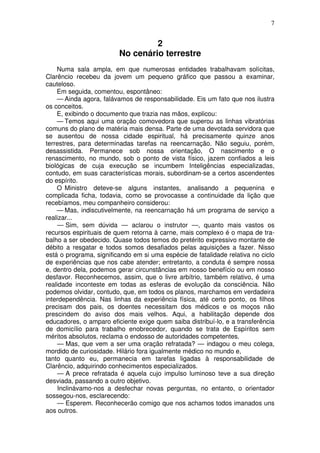 7


                                  2
                         No cenário terrestre
    Numa sala ampla, em que numerosas entidades trabalhavam solícitas,
Clarêncio recebeu da jovem um pequeno gráfico que passou a examinar,
cauteloso.
    Em seguida, comentou, espontâneo:
    — Ainda agora, falávamos de responsabilidade. Eis um fato que nos ilustra
os conceitos.
    E, exibindo o documento que trazia nas mãos, explicou:
    — Temos aqui uma oração comovedora que superou as linhas vibratórias
comuns do plano de matéria mais densa. Parte de uma devotada servidora que
se ausentou de nossa cidade espiritual, há precisamente quinze anos
terrestres, para determinadas tarefas na reencarnação. Não seguiu, porém,
desassistida. Permanece sob nossa orientação, O nascimento e o
renascimento, no mundo, sob o ponto de vista físico, jazem confiados a leis
biológicas de cuja execução se incumbem Inteligências especializadas,
contudo, em suas características morais, subordinam-se a certos ascendentes
do espírito.
    O Ministro deteve-se alguns instantes, analisando a pequenina e
complicada ficha, todavia, como se provocasse a continuidade da lição que
recebíamos, meu companheiro considerou:
    — Mas, indiscutivelmente, na reencarnação há um programa de serviço a
realizar...
    — Sim, sem dúvida — aclarou o instrutor —, quanto mais vastos os
recursos espirituais de quem retorna à carne, mais complexo é o mapa de tra-
balho a ser obedecido. Quase todos temos do pretérito expressivo montante de
débito a resgatar e todos somos desafiados pelas aquisições a fazer. Nisso
está o programa, significando em si uma espécie de fatalidade relativa no ciclo
de experiências que nos cabe atender; entretanto, a conduta é sempre nossa
e, dentro dela, podemos gerar circunstâncias em nosso benefício ou em nosso
desfavor. Reconhecemos, assim, que o livre arbítrio, também relativo, é uma
realidade inconteste em todas as esferas de evolução da consciência. Não
podemos olvidar, contudo, que, em todos os planos, marchamos em verdadeira
interdependência. Nas linhas da experiência física, até certo ponto, os filhos
precisam dos pais, os doentes necessitam dos médicos e os moços não
prescindem do aviso dos mais velhos. Aqui, a habilitação depende dos
educadores, o amparo eficiente exige quem saiba distribuí-lo, e a transferência
de domicílio para trabalho enobrecedor, quando se trata de Espíritos sem
méritos absolutos, reclama o endosso de autoridades competentes.
    — Mas, que vem a ser uma oração refratada? — indagou o meu colega,
mordido de curiosidade. Hilário fora igualmente médico no mundo e,
tanto quanto eu, permanecia em tarefas ligadas à responsabilidade de
Clarêncio, adquirindo conhecimentos especializados.
    — A prece refratada é aquela cujo impulso luminoso teve a sua direção
desviada, passando a outro objetivo.
    Inclinávamo-nos a desfechar novas perguntas, no entanto, o orientador
sossegou-nos, esclarecendo:
    — Esperem. Reconhecerão comigo que nos achamos todos imanados uns
aos outros.
 